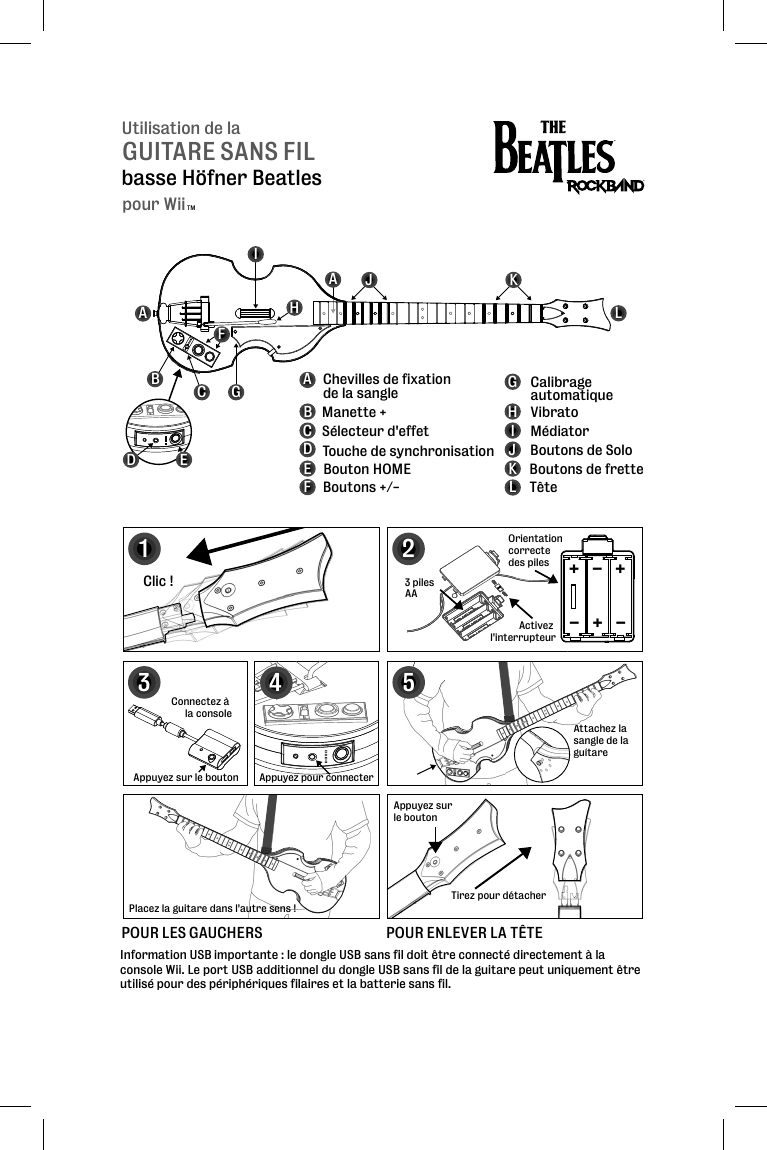 Utilisation de laGUITARE SANS FILbasse Höfner BeatlesABCFGHIJKLABCDEFGHIJKL Manette + Sélecteur d&apos;effet  Touche de synchronisation Bouton HOME Boutons +/- Calibrage automatique Médiator VibratoBoutons de Solo Boutons de frette TêteChevilles de fixation de la sangleAInformation USB importante : le dongle USB sans fil doit être connecté directement à la console Wii. Le port USB additionnel du dongle USB sans fil de la guitare peut uniquement être utilisé pour des périphériques filaires et la batterie sans fil.123Clic !Appuyez sur le boutonTirez pour détacherConnectez à la console3 piles AAAttachez la sangle de la guitareAttsanguiOrientation correcte des piles5POUR LES GAUCHERS Placez la guitare dans l&apos;autre sens !POUR ENLEVER LA TÊTE+++---Activez l&apos;interrupteur4Appuyez pour connecterAppuyez sur le boutonDEpour WiiTM