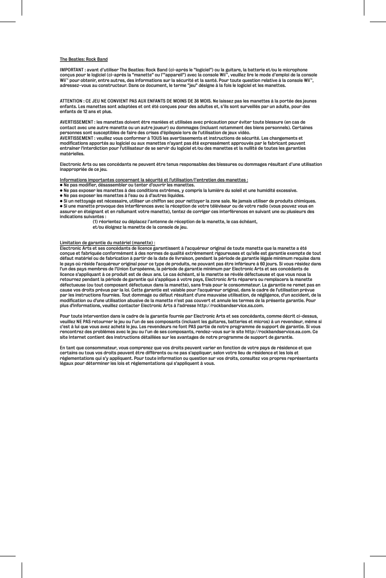 The Beatles: Rock BandIMPORTANT : avant d’utiliser The Beatles: Rock Band (ci-après le &quot;logiciel&quot;) ou la guitare, la batterie et/ou le microphone conçus pour le logiciel (ci-après la &quot;manette&quot; ou l’&quot;appareil&quot;) avec la console Wii™, veuillez lire le mode d’emploi de la console Wii™ pour obtenir, entre autres, des informations sur la sécurité et la santé. Pour toute question relative à la console Wii™, adressez-vous au constructeur. Dans ce document, le terme &quot;jeu&quot; désigne à la fois le logiciel et les manettes.ATTENTION : CE JEU NE CONVIENT PAS AUX ENFANTS DE MOINS DE 36 MOIS. Ne laissez pas les manettes à la portée des jeunes enfants. Les manettes sont adaptées et ont été conçues pour des adultes et, s’ils sont surveillés par un adulte, pour des enfants de 12 ans et plus.AVERTISSEMENT : les manettes doivent être maniées et utilisées avec précaution pour éviter toute blessure (en cas de contact avec une autre manette ou un autre joueur) ou dommages (incluant notamment des biens personnels). Certaines personnes sont susceptibles de faire des crises d&apos;épilepsie lors de l&apos;utilisation de jeux vidéo.AVERTISSEMENT : veuillez vous conformer à TOUS les avertissements et instructions de sécurité. Les changements et modifications apportés au logiciel ou aux manettes n&apos;ayant pas été expressément approuvés par le fabricant peuvent entraîner l&apos;interdiction pour l&apos;utilisateur de se servir du logiciel et/ou des manettes et la nullité de toutes les garanties matérielles.Electronic Arts ou ses concédants ne peuvent être tenus responsables des blessures ou dommages résultant d’une utilisation inappropriée de ce jeu.Informations importantes concernant la sécurité et l&apos;utilisation/l’entretien des manettes :• Ne pas modifier, désassembler ou tenter d&apos;ouvrir les manettes.• Ne pas exposer les manettes à des conditions extrêmes, y compris la lumière du soleil et une humidité excessive.• Ne pas exposer les manettes à l&apos;eau ou à d&apos;autres liquides.• Si un nettoyage est nécessaire, utiliser un chiffon sec pour nettoyer la zone sale. Ne jamais utiliser de produits chimiques.• Si une manette provoque des interférences avec la réception de votre téléviseur ou de votre radio (vous pouvez vous en assurer en éteignant et en rallumant votre manette), tentez de corriger ces interférences en suivant une ou plusieurs des indications suivantes :  (1) réorientez ou déplacez l’antenne de réception de la manette, le cas échéant,   et/ou éloignez la manette de la console de jeu.Limitation de garantie du matériel (manette) :Electronic Arts et ses concédants de licence garantissent à l&apos;acquéreur original de toute manette que la manette a été conçue et fabriquée conformément à des normes de qualité extrêmement rigoureuses et qu&apos;elle est garantie exempte de tout défaut matériel ou de fabrication à partir de la date de livraison, pendant la période de garantie légale minimum requise dans le pays où réside l&apos;acquéreur original pour ce type de produits, ne pouvant pas être inférieure à 60 jours. Si vous résidez dans l&apos;un des pays membres de l&apos;Union Européenne, la période de garantie minimum par Electronic Arts et ses concédants de licence s&apos;appliquant à ce produit est de deux ans. Le cas échéant, si la manette se révèle défectueuse et que vous nous la retournez pendant la période de garantie qui s&apos;applique à votre pays, Electronic Arts réparera ou remplacera la manette défectueuse (ou tout composant défectueux dans la manette), sans frais pour le consommateur. La garantie ne remet pas en cause vos droits prévus par la loi. Cette garantie est valable pour l&apos;acquéreur original, dans le cadre de l&apos;utilisation prévue par les instructions fournies. Tout dommage ou défaut résultant d&apos;une mauvaise utilisation, de négligence, d&apos;un accident, de la modification ou d&apos;une utilisation abusive de la manette n&apos;est pas couvert et annule les termes de la présente garantie. Pour plus d&apos;informations, veuillez contacter Electronic Arts à l&apos;adresse http://rockbandservice.ea.com.Pour toute intervention dans le cadre de la garantie fournie par Electronic Arts et ses concédants, comme décrit ci-dessus, veuillez NE PAS retourner le jeu ou l’un de ses composants (incluant les guitares, batteries et micros) à un revendeur, même si c&apos;est à lui que vous avez acheté le jeu. Les revendeurs ne font PAS partie de notre programme de support de garantie. Si vous rencontrez des problèmes avec le jeu ou l’un de ses composants, rendez-vous sur le site http://rockbandservice.ea.com. Ce site Internet contient des instructions détaillées sur les avantages de notre programme de support de garantie.En tant que consommateur, vous comprenez que vos droits peuvent varier en fonction de votre pays de résidence et que certains ou tous vos droits peuvent être différents ou ne pas s&apos;appliquer, selon votre lieu de résidence et les lois et réglementations qui s&apos;y appliquent. Pour toute information ou question sur vos droits, consultez vos propres représentants légaux pour déterminer les lois et réglementations qui s&apos;appliquent à vous.