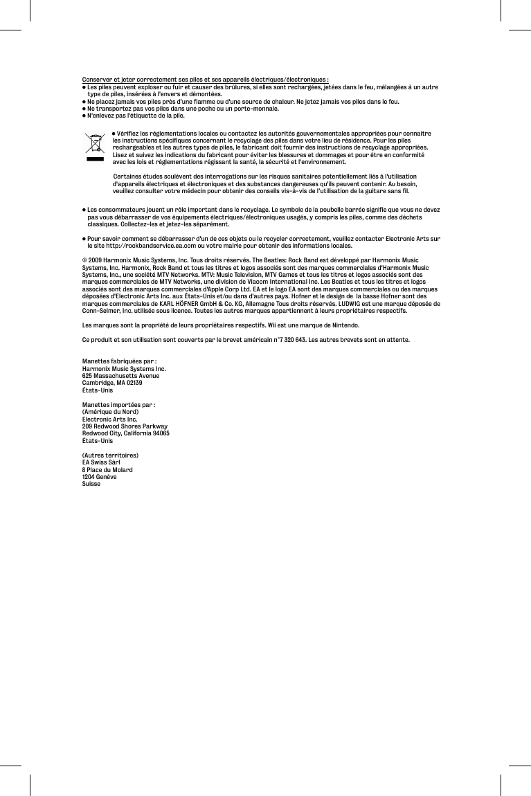 Conserver et jeter correctement ses piles et ses appareils électriques/électroniques :• Les piles peuvent exploser ou fuir et causer des brûlures, si elles sont rechargées, jetées dans le feu, mélangées à un autre type de piles, insérées à l&apos;envers et démontées.• Ne placez jamais vos piles près d&apos;une flamme ou d&apos;une source de chaleur. Ne jetez jamais vos piles dans le feu.• Ne transportez pas vos piles dans une poche ou un porte-monnaie.• N&apos;enlevez pas l&apos;étiquette de la pile. • Les consommateurs jouent un rôle important dans le recyclage. Le symbole de la poubelle barrée signifie que vous ne devez pas vous débarrasser de vos équipements électriques/électroniques usagés, y compris les piles, comme des déchets classiques. Collectez-les et jetez-les séparément.• Pour savoir comment se débarrasser d&apos;un de ces objets ou le recycler correctement, veuillez contacter Electronic Arts sur le site http://rockbandservice.ea.com ou votre mairie pour obtenir des informations locales.© 2009 Harmonix Music Systems, Inc. Tous droits réservés. The Beatles: Rock Band est développé par Harmonix Music Systems, Inc. Harmonix, Rock Band et tous les titres et logos associés sont des marques commerciales d&apos;Harmonix Music Systems, Inc., une société MTV Networks. MTV: Music Television, MTV Games et tous les titres et logos associés sont des marques commerciales de MTV Networks, une division de Viacom International Inc. Les Beatles et tous les titres et logos associés sont des marques commerciales d&apos;Apple Corp Ltd. EA et le logo EA sont des marques commerciales ou des marques déposées d&apos;Electronic Arts Inc. aux États-Unis et/ou dans d&apos;autres pays. Hofner et le design de  la basse Hofner sont des marques commerciales de KARL HÖFNER GmbH &amp; Co. KG, Allemagne Tous droits réservés. LUDWIG est une marque déposée de Conn-Selmer, Inc. utilisée sous licence. Toutes les autres marques appartiennent à leurs propriétaires respectifs.Les marques sont la propriété de leurs propriétaires respectifs. Wii est une marque de Nintendo.Ce produit et son utilisation sont couverts par le brevet américain n°7 320 643. Les autres brevets sont en attente.Manettes fabriquées par :Harmonix Music Systems Inc.625 Massachusetts AvenueCambridge, MA 02139États-UnisManettes importées par :(Amérique du Nord)Electronic Arts Inc.209 Redwood Shores ParkwayRedwood City, California 94065États-Unis(Autres territoires)EA Swiss Sàrl8 Place du Molard1204 GenèveSuisse   • Vérifiez les réglementations locales ou contactez les autorités gouvernementales appropriées pour connaître les instructions spécifiques concernant le recyclage des piles dans votre lieu de résidence. Pour les piles rechargeables et les autres types de piles, le fabricant doit fournir des instructions de recyclage appropriées. Lisez et suivez les indications du fabricant pour éviter les blessures et dommages et pour être en conformité avec les lois et réglementations régissant la santé, la sécurité et l&apos;environnement.    Certaines études soulèvent des interrogations sur les risques sanitaires potentiellement liés à l&apos;utilisation d&apos;appareils électriques et électroniques et des substances dangereuses qu&apos;ils peuvent contenir. Au besoin, veuillez consulter votre médecin pour obtenir des conseils vis-à-vis de l’utilisation de la guitare sans fil.