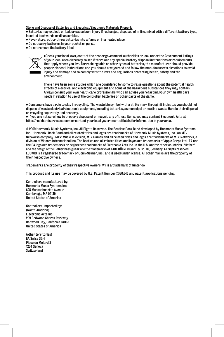 Store and Dispose of Batteries and Electrical/Electronic Materials Properly• Batteries may explode or leak or cause burn injury if recharged, disposed of in fire, mixed with a different battery type, inserted backwards or disassembled.• Never store, put or throw batteries into a flame or in a heated place.• Do not carry batteries in your pocket or purse.• Do not remove the battery label.  •Check your local laws, contact the proper government authorities or look under the Government listings   of your local area directory to see if there are any special battery disposal instructions or requirements   that apply where you live. For rechargeable or other types of batteries, the manufacturer should provide   proper disposal instructions and you should always read and follow the manufacturer’s directions to avoid   injury and damage and to comply with the laws and regulations protecting health, safety and the  environment.   There have been some studies which are considered by some to raise questions about the potential health   effects of electrical and electronic equipment and some of the hazardous substances they may contain.    Always consult your own health care professionals who can advise you regarding your own health care   needs in relation to use of the controller, batteries or other parts of the game.• Consumers have a role to play in recycling.  The waste bin symbol with a strike mark through it indicates you should not dispose of waste electrical/electronic equipment, including batteries, as municipal or routine waste. Handle their disposal or recycling separately and properly.• If you are not sure how to properly dispose of or recycle any of these items, you may contact Electronic Arts at http://rockbandservice.ea.com or contact your local government officials for information in your area.© 2009 Harmonix Music Systems, Inc. All Rights Reserved. The Beatles: Rock Band developed by Harmonix Music Systems, Inc.  Harmonix, Rock Band and all related titles and logos are trademarks of Harmonix Music Systems, Inc., an MTV Networks company.  MTV: Music Television, MTV Games and all related titles and logos are trademarks of MTV Networks, a division of Viacom International Inc. The Beatles and all related titles and logos are trademarks of Apple Corps Ltd.  EA and the EA logo are trademarks or registered trademarks of Electronic Arts Inc. in the U.S. and/or other countries.  ‘Hofner&apos; and the design of the Hofner bass guitar are the trademarks of KARL HÖFNER GmbH &amp; Co. KG, Germany. All rights reserved. LUDWIG is a registered trademark of Conn-Selmer, Inc., and is used under license. All other marks are the property of their respective owners.  Trademarks are property of their respective owners. Wii is a trademark of NintendoThis product and its use may be covered by U.S. Patent Number 7,320,643 and patent applications pending.Controllers manufactured by:Harmonix Music Systems Inc.625 Massachusetts AvenueCambridge, MA 02139United States of AmericaControllers  imported by:(North America)Electronic Arts Inc.209 Redwood Shores ParkwayRedwood City, California 94065United States of America(other territories)EA Swiss SàrlPlace du Molard 81204 GenevaSwitzerland
