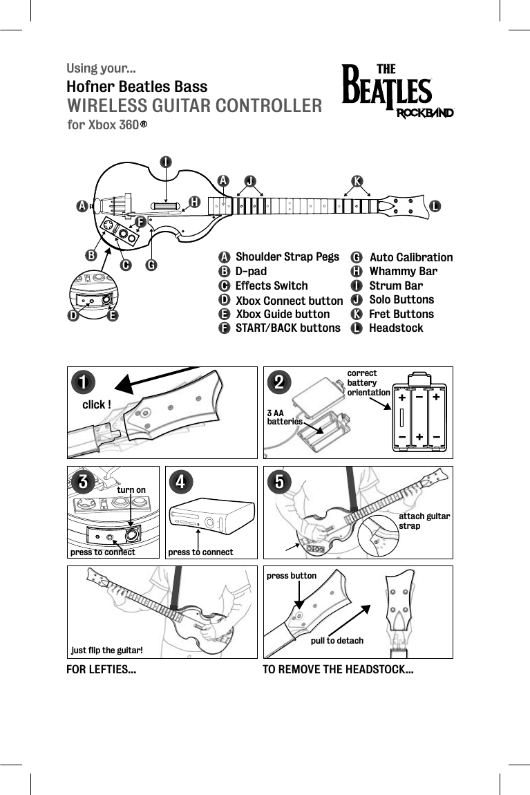 Using your...WIRELESS GUITAR CONTROLLERHofner Beatles Bassfor Xbox 360RABCFGHIJKLABCDEFGHIJKL D-padEffects Switch Xbox Connect buttonXbox Guide buttonSTART/BACK buttonsAuto CalibrationStrum BarWhammy BarSolo ButtonsFret ButtonsHeadstockShoulder Strap PegsA124click !press buttonpull to detachpress to connect3 AAbatteriesattach guitar strapattstr+++---correctbatteryorientation5FOR LEFTIES...just flip the guitar!TO REMOVE THE HEADSTOCK...3turn onpress to connectDE