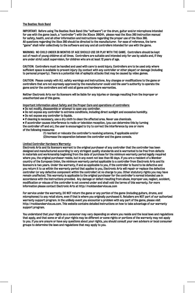 The Beatles: Rock BandIMPORTANT:  Before using The Beatles: Rock Band (the “software”) or the drum, guitar and/or microphone intendedfor use with the game (each, a “controller”) with the Xbox 360®,  please read the Xbox 360 instruction manual for safety, health, and all other information and instructions regarding the proper use of the Xbox 360.   All questions regarding the Xbox 360 should be directed to the manufacturer.  For ease of reference, the term “game” shall refer collectively to the software and any and all controllers intended for use with the game. WARNING:  NO CHILD UNDER 36 MONTHS OF AGE SHOULD USE OR PLAY WITH THE GAME.  Controllers should be keptout of reach of young children at all times.  Controllers are suitable and intended only for use by adults and, if theyare under strict adult supervision, for children who are at least 12 years of age.CAUTION:  Controllers must be handled and used with care to avoid injury. Controllers are to be used only where sufficient space is available to prevent injury (by contact with any controller or other player) or damage (including to personal property). There is a potential risk of epileptic attacks that may be caused by video games.  CAUTION:  Please comply with ALL safety warnings and instructions. Any changes or modifications to the game or controllers that are not expressly approved by the manufacturer could void the user’s authority to operate the game and/or the controllers and will void all game and hardware warranties.Neither Electronic Arts nor its licensors will be liable for any injuries or damage resulting from the improper orunauthorized use of this game.Important Information about Safety and the Proper Care and operations of controllers: • Do not modify, disassemble or attempt to open any controller.• Do not expose any controller to extreme conditions, including direct sunlight and excessive humidity.• Do not expose any controller to liquids.• If cleaning is necessary, use a dry cloth to clean the affected area. Never use chemicals.  • If acontroller causes interference to radio or television reception, (you can determine this by turning the controller off and on), the user is encouraged to try to correct the interference by one or more of the following measures:  (1) reorient or relocate the controller’s receiving antenna, if applicable and/or  (2)increase the separation between the controller and the game console.Limited Controller Hardware Warranty:Electronic Arts and its licensors warrant to the original purchaser of any controller that the controller has been designed and manufactured according to very stringent quality standards and is warranted to be free from defects in materials and workmanship beginning from the date of purchase for the minimum warranty period legally required where you, the original purchaser reside, but in any event not less than 60 days. If you are a resident of a Member country of the European Union, the minimum warranty period applicable to a controller from Electronic Arts and its licensors is two years. Under the warranty, if and as applicable to you, if the controller is found to be defective and you return it to us within the warranty period that applies to you, Electronic Arts will repair or replace the defective controller (or any defective component within the controller) at no charge to you. Other statutory rights you may have remain unaffected. This warranty is applicable to the original purchaser for the controller’s normal intended use in accordance with the instructions provided.  Any damage or defect resulting from abuse, improper use, neglect, accident, modification or misuse of the controller is not covered under and shall void the terms of this warranty. For more information please contact Electronic Arts at http://rockbandservice.ea.comFor service under the warranty, DO NOT return the game or any portion of the game (including guitars, drums, and microphones) to any retail store, even if that is where you originally purchased it. Retailers are NOT part of our authorized warranty support program. In the unlikely event you encounter a problem with any part of the game, please visit http://rockbandservice.ea.com. This website contains detailed instructions on how to take advantage of our warranty support program.You understand that your rights as a consumer may vary depending on where you reside and the local laws and regulations that apply, and that some or all of your rights may be different or some rights or portions of the warranty may not apply to you. If you are unsure or have any questions about your rights, you should consult your own advisors or local consumergroups to determine the laws and regulations that may apply to you.