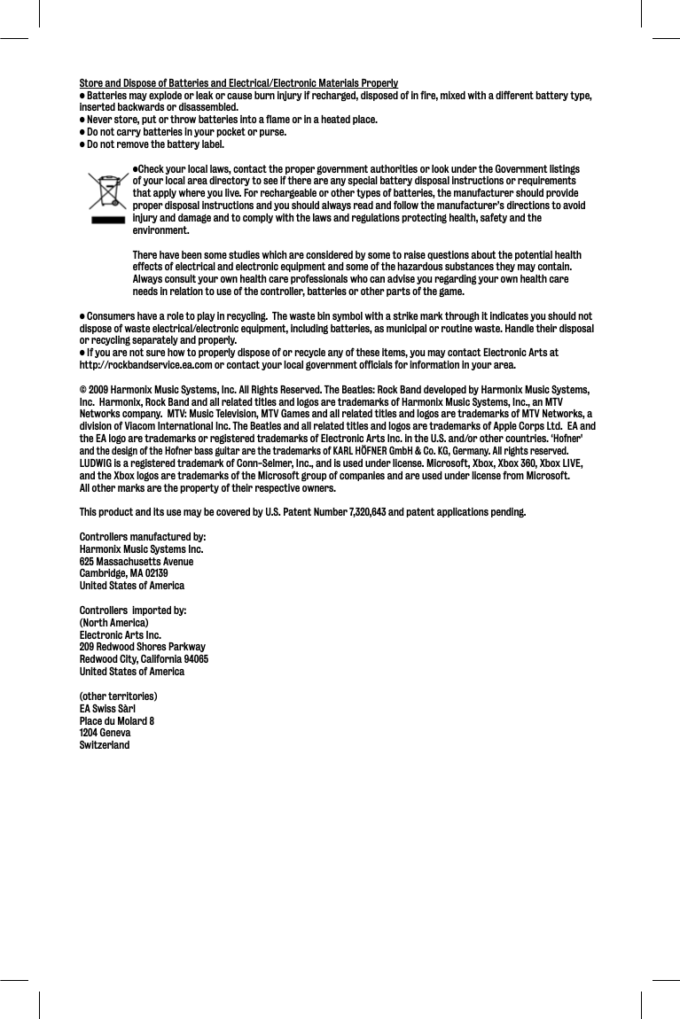 Store and Dispose of Batteries and Electrical/Electronic Materials Properly• Batteries may explode or leak or cause burn injury if recharged, disposed of in fire, mixed with a different battery type, inserted backwards or disassembled.• Never store, put or throw batteries into a flame or in a heated place.• Do not carry batteries in your pocket or purse.• Do not remove the battery label.  •Check your local laws, contact the proper government authorities or look under the Government listings   of your local area directory to see if there are any special battery disposal instructions or requirements   that apply where you live. For rechargeable or other types of batteries, the manufacturer should provide   proper disposal instructions and you should always read and follow the manufacturer’s directions to avoid   injury and damage and to comply with the laws and regulations protecting health, safety and the  environment.  There have been some studies which are considered by some to raise questions about the potential health   effects of electrical and electronic equipment and some of the hazardous substances they may contain.    Always consult your own health care professionals who can advise you regarding your own health care   needs in relation to use of the controller, batteries or other parts of the game.• Consumers have a role to play in recycling.  The waste bin symbol with a strike mark through it indicates you should not dispose of waste electrical/electronic equipment, including batteries, as municipal or routine waste. Handle their disposal or recycling separately and properly.• If you are not sure how to properly dispose of or recycle any of these items, you may contact Electronic Arts at http://rockbandservice.ea.com or contact your local government officials for information in your area.© 2009 Harmonix Music Systems, Inc. All Rights Reserved. The Beatles: Rock Band developed by Harmonix Music Systems, Inc.  Harmonix, Rock Band and all related titles and logos are trademarks of Harmonix Music Systems, Inc., an MTV Networks company.  MTV: Music Television, MTV Games and all related titles and logos are trademarks of MTV Networks, a division of Viacom International Inc. The Beatles and all related titles and logos are trademarks of Apple Corps Ltd.  EA and the EA logo are trademarks or registered trademarks of Electronic Arts Inc. in the U.S. and/or other countries. ‘Hofner&apos;and the design of the Hofner bass guitar are the trademarks of KARL HÖFNER GmbH &amp; Co. KG, Germany. All rights reserved.LUDWIG is a registered trademark of Conn-Selmer, Inc., and is used under license. Microsoft, Xbox, Xbox 360, Xbox LIVE, and the Xbox logos are trademarks of the Microsoft group of companies and are used under license from Microsoft.All other marks are the property of their respective owners.  This product and its use may be covered by U.S. Patent Number 7,320,643 and patent applications pending.Controllers manufactured by:Harmonix Music Systems Inc.625 Massachusetts AvenueCambridge, MA 02139United States of AmericaControllers  imported by:(North America)Electronic Arts Inc.209 Redwood Shores ParkwayRedwood City, California 94065United States of America(other territories)EA Swiss SàrlPlace du Molard 81204 GenevaSwitzerland