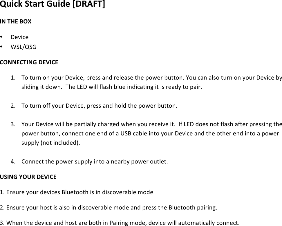 Quick&amp;Start&amp;Guide&amp;[DRAFT]&amp;IN&amp;THE&amp;BOX&amp;• Device&amp;• WSL/QSG&amp;CONNECTING&amp;DEVICE&amp;1. To&amp;turn&amp;on&amp;your&amp;Device,&amp;press&amp;and&amp;release&amp;the&amp;power&amp;button.&amp;You&amp;can&amp;also&amp;turn&amp;on&amp;your&amp;Device&amp;by&amp;sliding&amp;it&amp;down.&amp;&amp;The&amp;LED&amp;will&amp;flash&amp;blue&amp;indicating&amp;it&amp;is&amp;ready&amp;to&amp;pair.&amp;&amp;&amp;2. To&amp;turn&amp;off&amp;your&amp;Device,&amp;press&amp;and&amp;hold&amp;the&amp;power&amp;button.&amp;&amp;3. Your&amp;Device&amp;will&amp;be&amp;partially&amp;charged&amp;when&amp;you&amp;receive&amp;it.&amp;&amp;If&amp;LED&amp;does&amp;not&amp;flash&amp;after&amp;pressing&amp;the&amp;power&amp;button,&amp;connect&amp;one&amp;end&amp;of&amp;a&amp;USB&amp;cable&amp;into&amp;your&amp;Device&amp;and&amp;the&amp;other&amp;end&amp;into&amp;a&amp;power&amp;supply&amp;(not&amp;included).&amp;&amp;4. Connect&amp;the&amp;power&amp;supply&amp;into&amp;a&amp;nearby&amp;power&amp;outlet.&amp;&amp;USING&amp;YOUR&amp;DEVICE&amp;1.&amp;Ensure&amp;your&amp;devices&amp;Bluetooth&amp;is&amp;in&amp;discoverable&amp;mode&amp;&amp;2.&amp;Ensure&amp;your&amp;host&amp;is&amp;also&amp;in&amp;discoverable&amp;mode&amp;and&amp;press&amp;the&amp;Bluetooth&amp;pairing.&amp;3.&amp;When&amp;the&amp;device&amp;and&amp;host&amp;are&amp;both&amp;in&amp;Pairing&amp;mode,&amp;device&amp;will&amp;automatically&amp;connect.&amp;&amp;&amp;