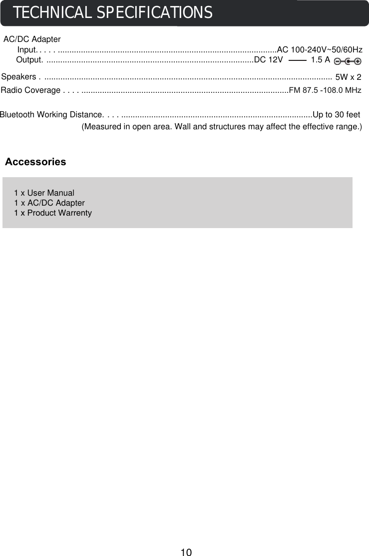 Speakers . ............................................................................................................................. 5W x 2Bluetooth Working Distance. ......................................................................................Up to 30 feet (Measured in open area. Wall and structures may affect the effective range.)AccessoriesTECHNICAL SPECIFICATIONS1 x User Manual1 x AC/DC Adapter1 x Product WarrentyAC/DC Adapter     Input. ...................................................................................................AC 100-240V~50/60HzOutput. ..........................................................................................DC 12V            1.5 A10           Radio Coverage . .............................................................................................FM 87.5 -108.0 MHz