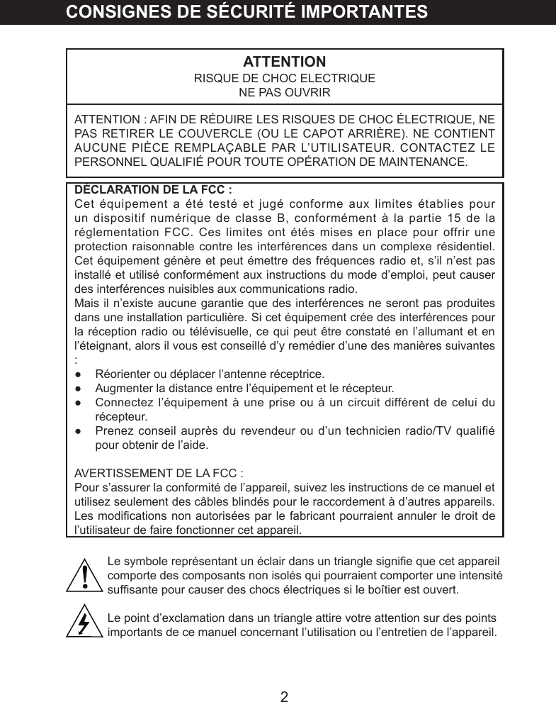 2CONSIGNES DE S&Eacute;CURIT&Eacute; IMPORTANTESATTENTIONRISQUE DE CHOC ELECTRIQUENE PAS OUVRIRATTENTION : AFIN DE R&Eacute;DUIRE LES RISQUES DE CHOC &Eacute;LECTRIQUE, NE PAS RETIRER LE COUVERCLE (OU LE CAPOT ARRI&Egrave;RE). NE CONTIENT AUCUNE PI&Egrave;CE REMPLA&Ccedil;ABLE PAR L&rsquo;UTILISATEUR. CONTACTEZ LE PERSONNEL QUALIFI&Eacute; POUR TOUTE OP&Eacute;RATION DE MAINTENANCE.D&Eacute;CLARATION DE LA FCC :Cet &eacute;quipement a &eacute;t&eacute; test&eacute; et jug&eacute; conforme aux limites &eacute;tablies pour un dispositif num&eacute;rique de classe B, conform&eacute;ment &agrave; la partie 15 de la r&eacute;glementation FCC. Ces limites ont &eacute;t&eacute;s mises en place pour offrir une protection raisonnable contre les interf&eacute;rences dans un complexe r&eacute;sidentiel. Cet &eacute;quipement g&eacute;n&egrave;re et peut &eacute;mettre des fr&eacute;quences radio et, s&rsquo;il n&rsquo;est pas install&eacute; et utilis&eacute; conform&eacute;ment aux instructions du mode d&rsquo;emploi, peut causer des interf&eacute;rences nuisibles aux communications radio. Mais il n&rsquo;existe aucune garantie que des interf&eacute;rences ne seront pas produites dans une installation particuli&egrave;re. Si cet &eacute;quipement cr&eacute;e des interf&eacute;rences pour la r&eacute;ception radio ou t&eacute;l&eacute;visuelle, ce qui peut &ecirc;tre constat&eacute; en l&rsquo;allumant et en l&rsquo;&eacute;teignant, alors il vous est conseill&eacute; d&rsquo;y rem&eacute;dier d&rsquo;une des mani&egrave;res suivantes :●  R&eacute;orienter ou d&eacute;placer l&rsquo;antenne r&eacute;ceptrice.●  Augmenter la distance entre l&rsquo;&eacute;quipement et le r&eacute;cepteur.●  Connectez l&rsquo;&eacute;quipement &agrave; une prise ou &agrave; un circuit diff&eacute;rent de celui du r&eacute;cepteur.●  Prenez conseil aupr&egrave;s du revendeur ou d&rsquo;un technicien radio/TV qualifi&eacute; pour obtenir de l&rsquo;aide.AVERTISSEMENT DE LA FCC :Pour s&rsquo;assurer la conformit&eacute; de l&rsquo;appareil, suivez les instructions de ce manuel et utilisez seulement des c&acirc;bles blind&eacute;s pour le raccordement &agrave; d&rsquo;autres appareils. Les modications non autoris&eacute;es par le fabricant pourraient annuler le droit de l&rsquo;utilisateur de faire fonctionner cet appareil.Le symbole repr&eacute;sentant un &eacute;clair dans un triangle signie que cet appareil comporte des composants non isol&eacute;s qui pourraient comporter une intensit&eacute; sufsante pour causer des chocs &eacute;lectriques si le bo&icirc;tier est ouvert.Le point d&rsquo;exclamation dans un triangle attire votre attention sur des points importants de ce manuel concernant l&rsquo;utilisation ou l&rsquo;entretien de l&rsquo;appareil.