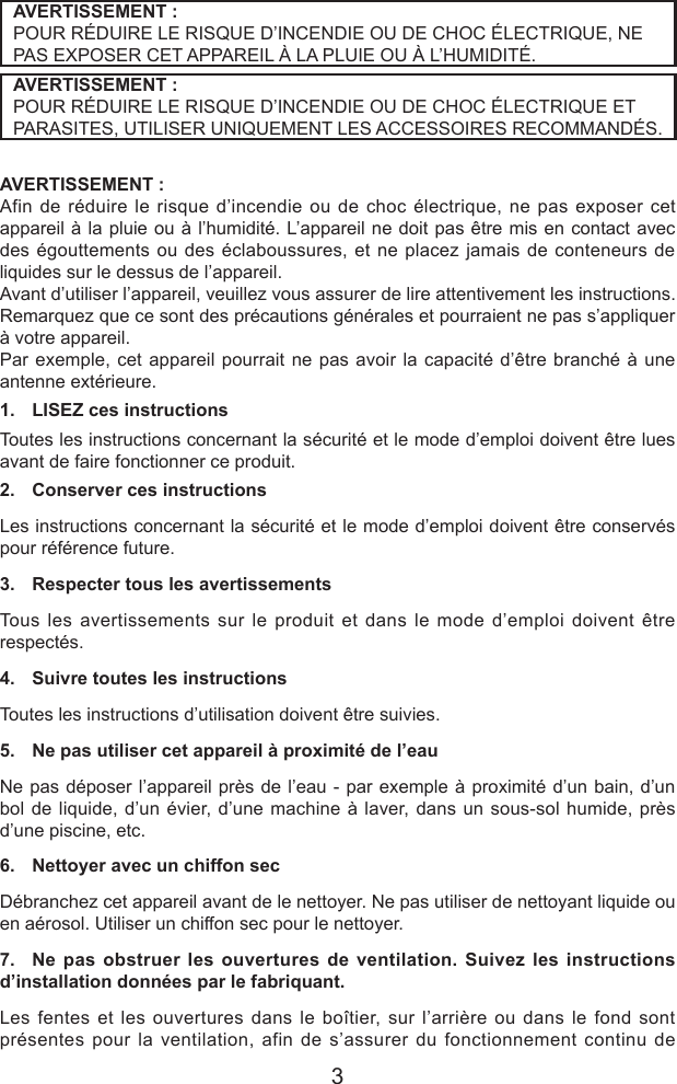 3AVERTISSEMENT :POUR R&Eacute;DUIRE LE RISQUE D&rsquo;INCENDIE OU DE CHOC &Eacute;LECTRIQUE, NE PAS EXPOSER CET APPAREIL &Agrave; LA PLUIE OU &Agrave; L&rsquo;HUMIDIT&Eacute;.AVERTISSEMENT :POUR R&Eacute;DUIRE LE RISQUE D&rsquo;INCENDIE OU DE CHOC &Eacute;LECTRIQUE ET PARASITES, UTILISER UNIQUEMENT LES ACCESSOIRES RECOMMAND&Eacute;S.AVERTISSEMENT :Afin de r&eacute;duire le risque d&rsquo;incendie ou de choc &eacute;lectrique, ne pas exposer cet appareil &agrave; la pluie ou &agrave; l&rsquo;humidit&eacute;. L&rsquo;appareil ne doit pas &ecirc;tre mis en contact avec des &eacute;gouttements ou des &eacute;claboussures, et ne placez jamais de conteneurs de liquides sur le dessus de l&rsquo;appareil.Avant d&rsquo;utiliser l&rsquo;appareil, veuillez vous assurer de lire attentivement les instructions. Remarquez que ce sont des pr&eacute;cautions g&eacute;n&eacute;rales et pourraient ne pas s&rsquo;appliquer &agrave; votre appareil. Par exemple, cet appareil pourrait ne pas avoir la capacit&eacute; d&rsquo;&ecirc;tre branch&eacute; &agrave; une antenne ext&eacute;rieure.1.  LISEZ ces instructionsToutes les instructions concernant la s&eacute;curit&eacute; et le mode d&rsquo;emploi doivent &ecirc;tre lues avant de faire fonctionner ce produit.2.  Conserver ces instructionsLes instructions concernant la s&eacute;curit&eacute; et le mode d&rsquo;emploi doivent &ecirc;tre conserv&eacute;s pour r&eacute;f&eacute;rence future.3.  Respecter tous les avertissementsTous les avertissements sur le produit et dans le mode d&rsquo;emploi doivent &ecirc;tre respect&eacute;s.4.  Suivre toutes les instructionsToutes les instructions d&rsquo;utilisation doivent &ecirc;tre suivies.5.  Ne pas utiliser cet appareil &agrave; proximit&eacute; de l&rsquo;eauNe pas d&eacute;poser l&rsquo;appareil pr&egrave;s de l&rsquo;eau - par exemple &agrave; proximit&eacute; d&rsquo;un bain, d&rsquo;un bol de liquide, d&rsquo;un &eacute;vier, d&rsquo;une machine &agrave; laver, dans un sous-sol humide, pr&egrave;s d&rsquo;une piscine, etc.6.  Nettoyer avec un chiffon secD&eacute;branchez cet appareil avant de le nettoyer. Ne pas utiliser de nettoyant liquide ou en a&eacute;rosol. Utiliser un chiffon sec pour le nettoyer.7.  Ne pas obstruer les ouvertures de ventilation. Suivez les instructions d&rsquo;installation donn&eacute;es par le fabriquant.Les fentes et les ouvertures dans le bo&icirc;tier, sur l&rsquo;arri&egrave;re ou dans le fond sont pr&eacute;sentes pour la ventilation, afin de s&rsquo;assurer du fonctionnement continu de 