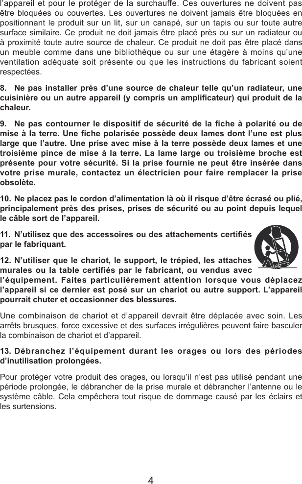 4l&rsquo;appareil et pour le prot&eacute;ger de la surchauffe. Ces ouvertures ne doivent pas &ecirc;tre bloqu&eacute;es ou couvertes. Les ouvertures ne doivent jamais &ecirc;tre bloqu&eacute;es en positionnant le produit sur un lit, sur un canap&eacute;, sur un tapis ou sur toute autre surface similaire. Ce produit ne doit jamais &ecirc;tre plac&eacute; pr&egrave;s ou sur un radiateur ou &agrave; proximit&eacute; toute autre source de chaleur. Ce produit ne doit pas &ecirc;tre plac&eacute; dans un meuble comme dans une biblioth&egrave;que ou sur une &eacute;tag&egrave;re &agrave; moins qu&rsquo;une ventilation ad&eacute;quate soit pr&eacute;sente ou que les instructions du fabricant soient respect&eacute;es.8.  Ne pas installer pr&egrave;s d&rsquo;une source de chaleur telle qu&rsquo;un radiateur, une cuisini&egrave;re ou un autre appareil (y compris un amplicateur) qui produit de la chaleur.9.  Ne pas contourner le dispositif de s&eacute;curit&eacute; de la fiche &agrave; polarit&eacute; ou de mise &agrave; la terre. Une che  polaris&eacute;e poss&egrave;de deux  lames dont l&rsquo;une  est plus large que l&rsquo;autre. Une prise avec mise &agrave; la terre poss&egrave;de deux lames et une troisi&egrave;me pince de mise &agrave; la terre. La lame large ou troisi&egrave;me broche est pr&eacute;sente pour votre s&eacute;curit&eacute;. Si la prise fournie ne peut &ecirc;tre ins&eacute;r&eacute;e dans votre prise murale, contactez un &eacute;lectricien pour faire remplacer la prise obsol&egrave;te.10. Ne placez pas le cordon d&rsquo;alimentation l&agrave; o&ugrave; il risque d&rsquo;&ecirc;tre &eacute;cras&eacute; ou pli&eacute;, principalement pr&egrave;s des prises, prises de s&eacute;curit&eacute; ou au point depuis lequel le c&acirc;ble sort de l&rsquo;appareil.11. N&rsquo;utilisez que des accessoires ou des attachements certi&eacute;s par le fabriquant.12. N&rsquo;utiliser que le chariot, le support, le tr&eacute;pied, les attaches murales ou la table certifi&eacute;s par le fabricant, ou vendus avec l&rsquo;&eacute;quipement. Faites particuli&egrave;rement attention lorsque vous d&eacute;placez l&rsquo;appareil si ce dernier est pos&eacute; sur un chariot ou autre support. L&rsquo;appareil pourrait chuter et occasionner des blessures.Une combinaison de chariot et d&rsquo;appareil devrait &ecirc;tre d&eacute;plac&eacute;e avec soin. Les arr&ecirc;ts brusques, force excessive et des surfaces irr&eacute;guli&egrave;res peuvent faire basculer la combinaison de chariot et d&rsquo;appareil.13. D&eacute;branchez l&rsquo;&eacute;quipement durant les orages ou lors des p&eacute;riodes d&rsquo;inutilisation prolong&eacute;es.Pour prot&eacute;ger votre produit des orages, ou lorsqu&rsquo;il n&rsquo;est pas utilis&eacute; pendant une p&eacute;riode prolong&eacute;e, le d&eacute;brancher de la prise murale et d&eacute;brancher l&rsquo;antenne ou le syst&egrave;me c&acirc;ble. Cela emp&ecirc;chera tout risque de dommage caus&eacute; par les &eacute;clairs et les surtensions.