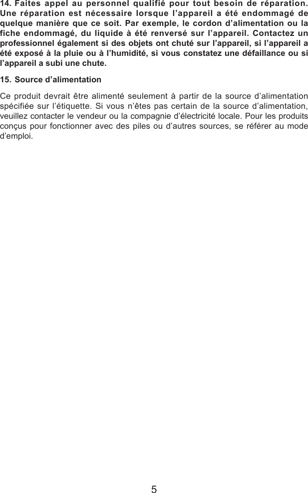 514. Faites appel au personnel qualifi&eacute; pour tout besoin de r&eacute;paration. Une r&eacute;paration est n&eacute;cessaire lorsque l&rsquo;appareil a &eacute;t&eacute; endommag&eacute; de quelque mani&egrave;re que ce soit. Par exemple, le cordon d&rsquo;alimentation ou la fiche endommag&eacute;, du liquide &agrave; &eacute;t&eacute; renvers&eacute; sur l&rsquo;appareil. Contactez un professionnel &eacute;galement si des objets ont chut&eacute; sur l&rsquo;appareil, si l&rsquo;appareil a &eacute;t&eacute; expos&eacute; &agrave; la pluie ou &agrave; l&rsquo;humidit&eacute;, si vous constatez une d&eacute;faillance ou si l&rsquo;appareil a subi une chute.15. Source d&rsquo;alimentationCe produit devrait &ecirc;tre aliment&eacute; seulement &agrave; partir de la source d&rsquo;alimentation sp&eacute;cifi&eacute;e sur l&rsquo;&eacute;tiquette. Si vous n&rsquo;&ecirc;tes pas certain de la source d&rsquo;alimentation, veuillez contacter le vendeur ou la compagnie d&rsquo;&eacute;lectricit&eacute; locale. Pour les produits con&ccedil;us pour fonctionner avec des piles ou d&rsquo;autres sources, se r&eacute;f&eacute;rer au mode d&rsquo;emploi.