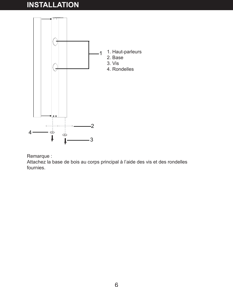 6INSTALLATION1. Haut-parleurs2. Base3. Vis4. Rondelles Remarque :Attachez la base de bois au corps principal &agrave; l&rsquo;aide des vis et des rondelles fournies.2134