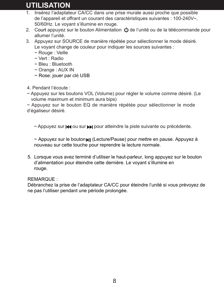 8UTILISATION1.   Ins&eacute;rez l&rsquo;adaptateur CA/CC dans une prise murale aussi proche que possible de l&rsquo;appareil et offrant un courant des caract&eacute;ristiques suivantes : 100-240V~, 50/60Hz. Le voyant s&rsquo;illumine en rouge.2.   Court appuyez sur le bouton Alimentation   de l&rsquo;unit&eacute; ou de la t&eacute;l&eacute;commande pour allumer l&rsquo;unit&eacute;.3.   Appuyez sur SOURCE de mani&egrave;re r&eacute;p&eacute;t&eacute;e pour s&eacute;lectionner le mode d&eacute;sir&eacute;. Le voyant change de couleur pour indiquer les sources suivantes :~ Rouge : Veille~ Vert : Radio~ Bleu : Bluetooth~ Orange : AUX IN4. Pendant l&rsquo;&eacute;coute :~ Appuyez sur les boutons VOL (Volume) pour r&eacute;gler le volume comme d&eacute;sir&eacute;. (Le     volume maximum et minimum aura bips)~ Appuyez sur le bouton EQ de mani&egrave;re r&eacute;p&eacute;t&eacute;e pour s&eacute;lectionner le mode d&rsquo;&eacute;galiseur d&eacute;sir&eacute;.~ Rose: jouer par cl&eacute; USB~ Appuyez sur   ou sur   pour atteindre la piste suivante ou pr&eacute;c&eacute;dente. ~ Appuyez sur le bouton     (Lecture/Pause) pour mettre en pause. Appuyez &agrave; nouveau sur cette touche pour reprendre la lecture normale. 5.  Lorsque vous avez termin&eacute; d&rsquo;utiliser le haut-parleur, long appuyez sur le bouton        d&rsquo;alimentation pour &eacute;teindre cette derni&egrave;re. Le voyant s&rsquo;illumine en      rouge.REMARQUE :D&eacute;branchez la prise de l&rsquo;adaptateur CA/CC pour &eacute;teindre l&rsquo;unit&eacute; si vous pr&eacute;voyez de ne pas l&rsquo;utiliser pendant une p&eacute;riode prolong&eacute;e.
