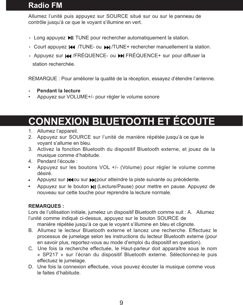 9Radio FMAllumez l&rsquo;unit&eacute; puis appuyez sur SOURCE situ&eacute; sur ou sur le panneau de contr&ocirc;le jusqu&rsquo;&agrave; ce que le voyant s&rsquo;illumine en vert.        Long appuyez       TUNE pour rechercher automatiquement la station.    Court appuyez        /TUNE- ou       /TUNE+ rechercher manuellement la station.    Appuyez sur   /FR&Eacute;QUENCE- ou   FR&Eacute;QUENCE+ sur pour diffuser la    station recherch&eacute;e.REMARQUE : Pour am&eacute;liorer la qualit&eacute; de la r&eacute;ception, essayez d&rsquo;&eacute;tendre l&rsquo;antenne.-     Pendant la lecture&bull;  Appuyez sur VOLUME+/- pour r&eacute;gler le volume sonoreCONNEXION BLUETOOTH ET &Eacute;COUTE1.   Allumez l&rsquo;appareil.2.   Appuyez sur SOURCE sur l&rsquo;unit&eacute; de mani&egrave;re r&eacute;p&eacute;t&eacute;e jusqu&rsquo;&agrave; ce que le voyant s&rsquo;allume en bleu.3.   Activez la fonction Bluetooth du dispositif Bluetooth externe, et jouez de la musique comme d&rsquo;habitude.4. Pendant l&rsquo;&eacute;coute :&bull;Appuyez sur les boutons VOL +/- (Volume) pour r&eacute;gler le volume comme d&eacute;sir&eacute;.&bull;&bull;Appuyez sur le bouton   (Lecture/Pause) pour mettre en pause. Appuyez de nouveau sur cette touche pour reprendre la lecture normale.REMARQUES :Lors de l&rsquo;utilisation initiale, jumelez un dispositif Bluetooth comme suit : A.   Allumez l&rsquo;unit&eacute; comme indiqu&eacute; ci-dessus, appuyez sur le bouton SOURCE de mani&egrave;re r&eacute;p&eacute;t&eacute;e jusqu&rsquo;&agrave; ce que le voyant s&rsquo;illumine en bleu et clignote.B.   Allumez le lecteur  Bluetooth externe  et lancez une  recherche. Effectuez le processus de jumelage selon les instructions du lecteur Bluetooth externe (pour en savoir plus, reportez-vous au mode d&rsquo;emploi du dispositif en question).C.   Une fois la recherche effectu&eacute;e, le Haut-parleur doit appara&icirc;tre  sous le  nom &laquo;  SP217  &raquo;  sur  l&rsquo;&eacute;cran  du  dispositif  Bluetooth  externe.  S&eacute;lectionnez-le  puis effectuez le jumelage.D. Une fois la connexion effectu&eacute;e, vous pouvez &eacute;couter la musique comme vous le faites d&rsquo;habitude.Appuyez sur   ou sur   pour atteindre la piste suivante ou pr&eacute;c&eacute;dente. 