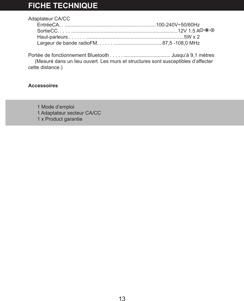13FICHE TECHNIQUEAdaptateur CA/CCEntr&eacute;eCA . ..................................................................100-240V~50/60HzSortieCC . ................................................................................12V 1.5 AHaut-parleurs . ...........................................................................5W x 2Largeur de bande radioFM . ....................................... 87,5 -108,0 MHzPort&eacute;e de fonctionnement Bluetooth . ..................................... Jusqu&rsquo;&agrave; 9,1 m&egrave;tres(Mesur&eacute; dans un lieu ouvert. Les murs et structures sont susceptibles d&rsquo;affecter cette distance.)Accessoires1 Mode d&rsquo;emploi1 Adaptateur secteur CA/CC1 x Product garantie