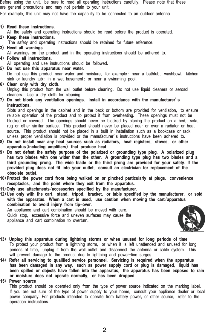 Before using the unit, be sure to read all operating instructions carefully. Please note that theseare general precautions and may not pertain to your unit. 1) Read these instructions.   All the safety and operating instructions should be read before the product is operated.2) Keep these instructions.    The safety and operating instructions should be retained for future reference.3) Heed all warnings.   All warnings on the product and in the operating instructions should be adhered to.4) Follow all instructions.   All operating and use instructions should be followed.5) Do not use this apparatus near water.   Do not use this product near water and moisture, for example: near a bathtub, washbowl, kitchen   sink or laundry tub; in a wet basement; or near a swimming pool.6) Clean only with dry cloth.   Unplug this product from the wall outlet before cleaning. Do not use liquid cleaners or aerosol   cleaners. Use a dry cloth for cleaning.7) Do not block any ventilation openings. Install in accordance with the manufacturer's   instructions.   Slots and openings in the cabinet and in the back or bottom are provided for ventilation, to ensure   reliable operation of the product and to protect it from overheating. These openings must not be   blocked or covered. The openings should never be blocked by placing the product on a bed, sofa,   rug or other similar surface. This product should never be placed near or over a radiator or heat   source. This product should not be placed in a built-in installation such as a bookcase or rack   unless proper ventilation is provided or the manufacturer's instructions have been adhered to.8) Do not install near any heat sources such as radiators, heat registers, stoves, or other   apparatus(including amplifiers) that produce heat.9) Do not defeat the safety purpose of the polarized or grounding-type plug. A polarized plug   has two blades with one wider than the other. A grounding type plug has two blades and a   third grounding prong. The wide blade or the third prong are provided for your safety. If the   provided plug does not fit into your outlet, consult an electrician for replacement of the   obsolete outlet.10)Protect the power cord from being walked on or pinched particularly at plugs, convenience   receptacles, and the point where they exit from the apparatus.11)Only use attachments/accessories specified by the manufacturer.12)Use only with the cart, stand, tripod, bracket, or table specified by the manufacturer, or sold   with the apparatus. When a cart is used, use caution when moving the cart/apparatus   combination to avoid injury from tip-over.   An appliance and cart combination should be moved with care.   Quick stop, excessive force and uneven surfaces may cause the   appliance and cart combination to overturn.13) Unplug this apparatus during lightning storms or when unused for long periods of time.    To protect your product from a lightning storm, or when it is left unattended and unused for long    periods of time, unplug it from the wall outlet and disconnect the antenna or cable system. This    will prevent damage to the product due to lightning and power-line surges.14) Refer all servicing to qualified service personnel. Servicing is required when the apparatus    has been damaged in any way, such as power-supply cord or plug is damaged, liquid has    been spilled or objects have fallen into the apparatus, the apparatus has been exposed to rain    or moisture does not operate normally, or has been dropped.15) Power source    This product should be operated only from the type of power source indicated on the marking label.    If you are not sure of the type of power supply to your home, consult your appliance dealer or local    power company. For products intended to operate from battery power, or other source, refer to the    operation instructions.For  example,  this  unit  may  not  have  the  capability  to  be  connected  to  an  outdoor  antenna.2