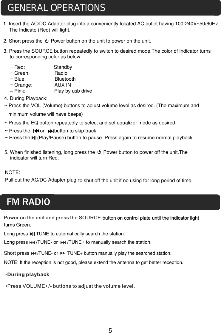 4. During Playback:~ Press the VOL (Volume) buttons to adjust volume level as desired. (The maximum and    minimum volume will have beeps)~ Press the EQ button repeatedly to select and set equalizer mode as desired.to shut off the unit if no using for long period of time. NOTE: Pull out the AC/DC Adapter plugGENERAL OPERATIONS1. Insert the AC/DC Adapter plug into a conveniently located AC outlet having 100-240V~50/60Hz.The Indicate (Red) will light.2. Short press the      Power button on the unit to power on the unit.corresponding color as below:3. Press the SOURCE button repeatedly to switch to desired mode.The color of Indicator turns to 5. When finished listening, long press the      Power button to power off the unit.The indicator will turn Red. 5~ Press the       or       button to skip track. ~ Press the     (Play/Pause) button to pause. Press again to resume normal playback.~ Red:                     Standby~ Green:                  Radio~ Blue:                     Bluetooth~ Orange:                AUX IN~ Pink:                     Play by usb drivePower on the unit and press the SOURCE-During playback &bull;Press VOLUME+/- buttons to adjust the volume level.button on control plate until the indicator light turns Green.FM RADIO. Short press      /TUNE- or       TUNE+ button manually play the searched station.   NOTE: If the reception is not good, please extend the antenna to get better reception.. Long press      TUNE to automatically search the station.. Long press      /TUNE- or       /TUNE+ to manually search the station.