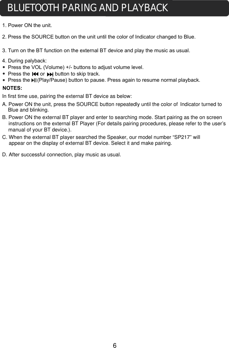 1. Power ON the unit.3. Turn on the BT function on the external BT device and play the music as usual. 4. During palyback:    Press the VOL (Volume) +/- buttons to adjust volume level.    Press the       or       button to skip track.    Press the     (Play/Pause) button to pause. Press again to resume normal playback.NOTES:BLUETOOTH PARING AND PLAYBACKIn first time use, pairing the external BT device as below:A. Power ON the unit, press the SOURCE button repeatedly until the color ofB. Power ON the external BT player and enter to searching mode. Start pairing as the on screen instructions on the external BT Player (For details pairing procedures, please refer to the user&rsquo;s manual of your BT device.).C. When the external BT player searched the Speaker, our model number &ldquo;SP217&rdquo; will 2. Press the SOURCE button on the unit until the color of Indicator changed to Blue. Indicator turned to Blue and blinking.6appear on the display of external BT device. Select it and make pairing.  D. After successful connection, play music as usual. 