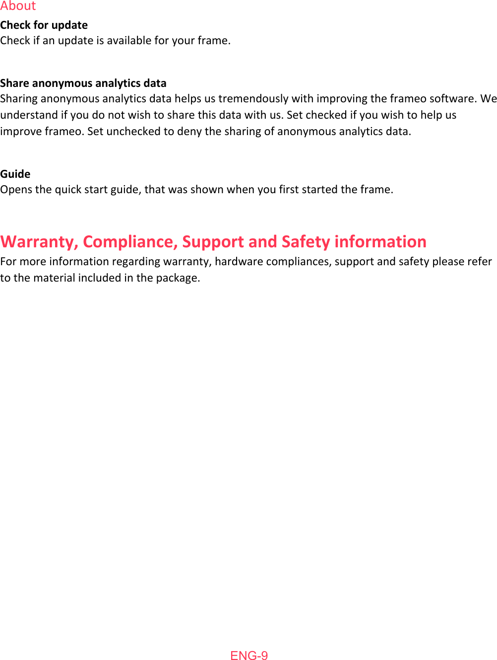   About Check   for   update Check   if   an   update   is   available   for   your   frame.   Share   anonymous   analytics   data Sharing   anonymous   analytics   data   helps   us   tremendously   with   improving   the   frameo   software.   We understand   if   you   do   not   wish   to   share   this   data   with   us.   Set   checked   if   you   wish   to   help   us improve   frameo.   Set   unchecked   to   deny   the   sharing   of   anonymous   analytics   data.  Guide Opens   the   quick   start   guide,   that   was   shown   when   you   first   started   the   frame.   Warranty,   Compliance,   Support   and   Safety   information For   more   information   regarding   warranty,   hardware   compliances,   support   and   safety   please   refer to   the   material   included   in   the   package.  ENG-9