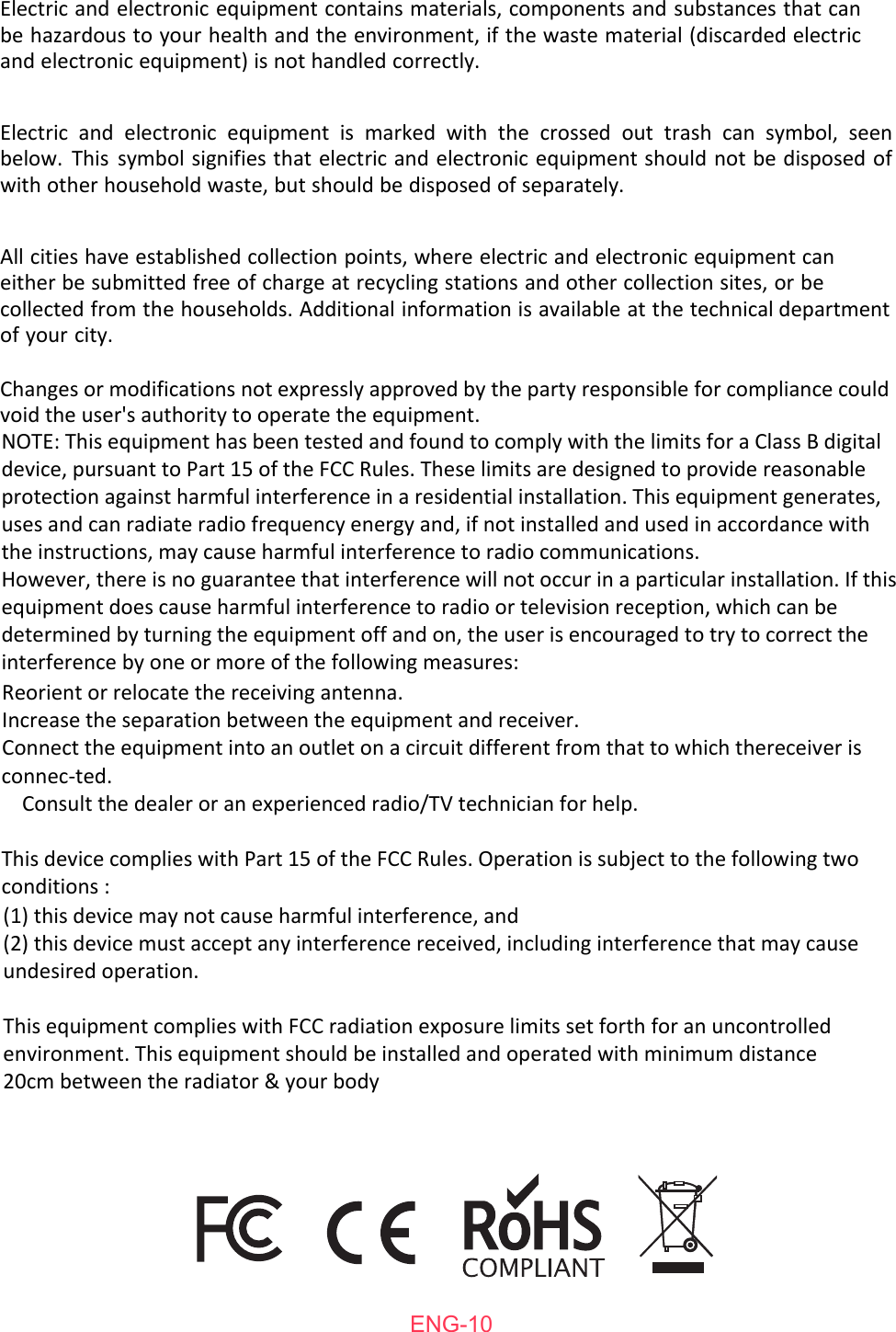 ENG-10Electric and electronic equipment contains materials, components and substances that can be hazardous to your health and the environment, if the waste material (discarded electric and electronic equipment) is not handled correctly.Electric and electronic equipment is marked with the crossed out trash can symbol, seen below. This symbol signifies that electric and electronic equipment should not be disposed of with other household waste, but should be disposed of separately.All cities have established collection points, where electric and electronic equipment can either be submitted free of charge at recycling stations and other collection sites, or be collected from the households. Additional information is available at the technical department of your city.Changes or modifications not expressly approved by the party responsible for compliance could void the user's authority to operate the equipment.NOTE: This equipment has been tested and found to comply with the limits for a Class B digital device, pursuant to Part 15 of the FCC Rules. These limits are designed to provide reasonable protection against harmful interference in a residential installation. This equipment generates, uses and can radiate radio frequency energy and, if not installed and used in accordance with the instructions, may cause harmful interference to radio communications.However, there is no guarantee that interference will not occur in a particular installation. If this equipment does cause harmful interference to radio or television reception, which can be determined by turning the equipment off and on, the user is encouraged to try to correct the interference by one or more of the following measures:    Reorient or relocate the receiving antenna.    Increase the separation between the equipment and receiver.    Connect the equipment into an outlet on a circuit different from that to which thereceiver is connec-ted.    Consult the dealer or an experienced radio/TV technician for help.This device complies with Part 15 of the FCC Rules. Operation is subject to the following two conditions :(1) this device may not cause harmful interference, and(2) this device must accept any interference received, including interference that may cause undesired operation.This equipment complies with FCC radiation exposure limits set forth for an uncontrolled environment. This equipment should be installed and operated with minimum distance 20cm between the radiator &amp; your body 