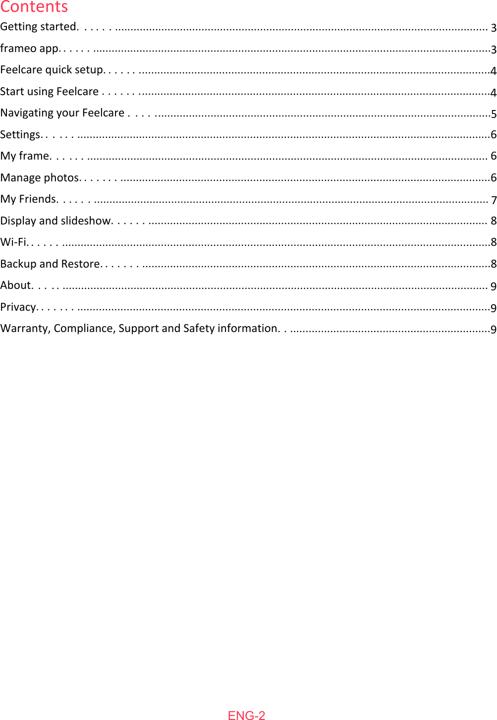   ENG-2ContentsGetting started............................................................................................................................... 3frameo app.......................................................................................................................................3Feelcare quick setup........................................................................................................................4Start using Feelcare ........................................................................................................................4Navigating your Feelcare .................................................................................................................5Settings............................................................................................................................................6My frame........................................................................................................................................ 6Manage photos...............................................................................................................................6My Friends...................................................................................................................................... 7Display and slideshow.................................................................................................................... 8Wi-Fi.................................................................................................................................................8Backup and Restore........................................................................................................................8About............................................................................................................................................... 9Privacy.............................................................................................................................................9Warranty, Compliance, Support and Safety information...................................................................9