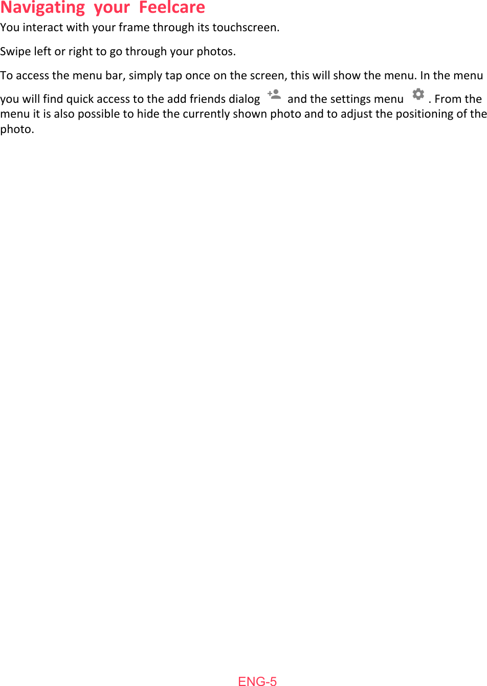   You   interact   with   your   frame   through   its   touchscreen. Swipe   left   or   right   to   go   through   your   photos. To   access   the   menu   bar,   simply   tap   once   on   the   screen,   this   will   show   the   menu.   In   the   menu you   will   find   quick   access   to   the   add   friends   dialog    and   the   settings   menu  .   From   the menu   it   is   also   possible   to   hide   the   currently   shown   photo   and   to   adjust   the   positioning   of   the photo.     ENG-5Navigating  your  Feelcare