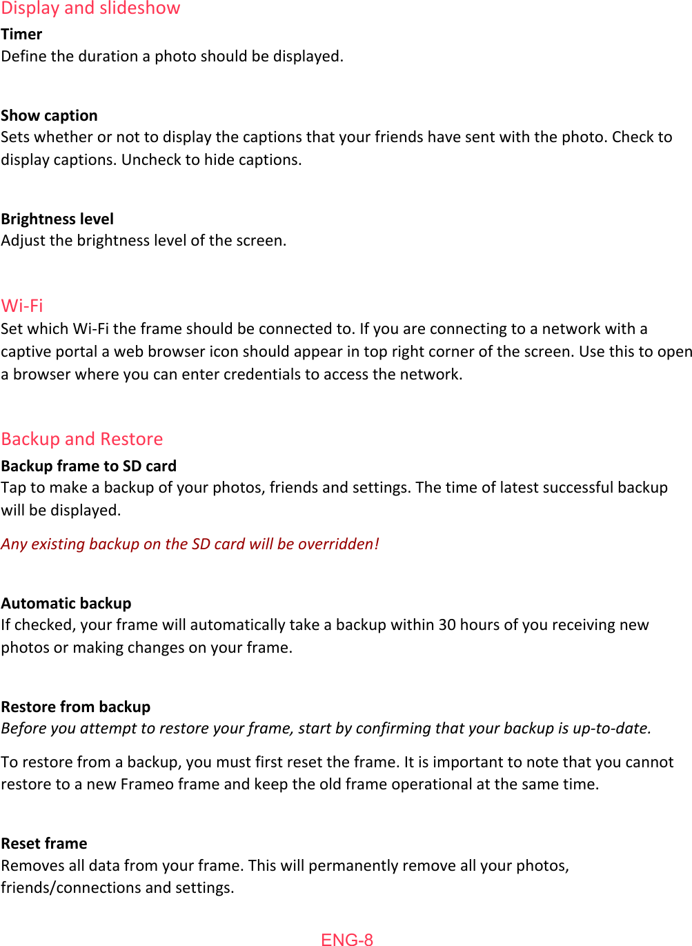  Display   and   slideshow Timer Define   the   duration   a   photo   should   be   displayed.  Show   caption Sets   whether   or   not   to   display   the   captions   that   your   friends   have   sent   with   the   photo.   Check   to display   captions.   Uncheck   to   hide   captions.   Brightness   level Adjust   the   brightness   level   of   the   screen.  Wi-Fi Set   which   Wi-Fi   the   frame   should   be   connected   to.   If   you   are   connecting   to   a   network   with   a captive   portal   a   web   browser   icon   should   appear   in   top   right   corner   of   the   screen.   Use   this   to   open a   browser   where   you   can   enter   credentials   to   access   the   network.  Backup   and   Restore Backup   frame   to   SD   card Tap   to   make   a   backup   of   your   photos,   friends   and   settings.   The   time   of   latest   successful   backup will   be   displayed. Any existing backup on the SD card will be overridden!  Automatic   backup If   checked,   your   frame   will   automatically   take   a   backup   within   30   hours   of   you   receiving   new photos   or   making   changes   on   your   frame.  Restore   from   backup Before you attempt to restore your frame, start by confirming that your backup is up-to-date. To   restore   from   a   backup,   you   must   first   reset   the   frame.   It   is   important   to   note   that   you   cannot restore   to   a   new   Frameo   frame   and   keep   the   old   frame   operational   at   the   same   time.  Reset   frame Removes   all   data   from   your   frame.   This   will   permanently   remove   all   your   photos, friends/connections   and   settings.   ENG-8