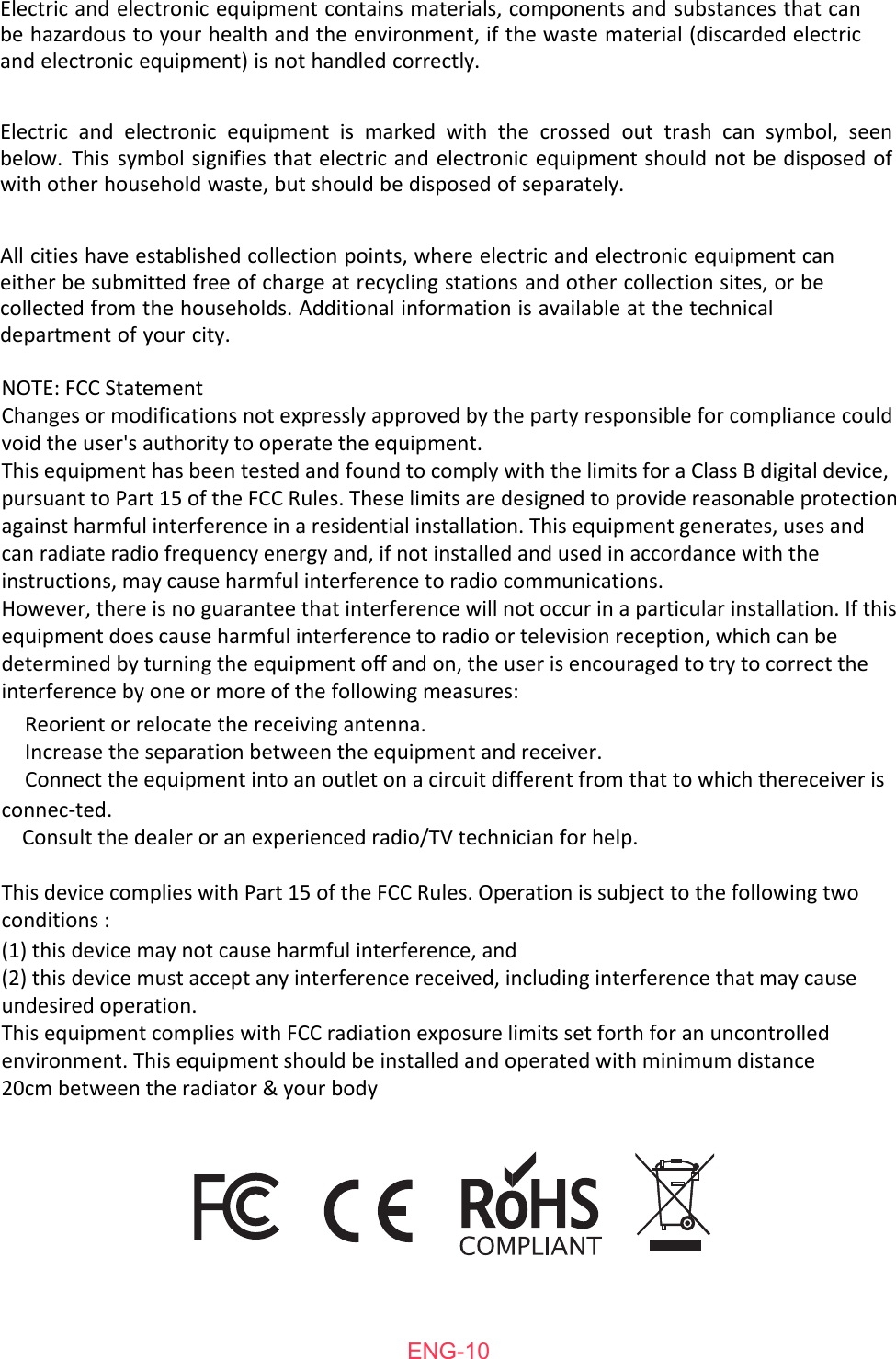 ENG-10Electric and electronic equipment contains materials, components and substances that can be hazardous to your health and the environment, if the waste material (discarded electric and electronic equipment) is not handled correctly.Electric and electronic equipment is marked with the crossed out trash can symbol, seen below. This symbol signifies that electric and electronic equipment should not be disposed of with other household waste, but should be disposed of separately.All cities have established collection points, where electric and electronic equipment can either be submitted free of charge at recycling stations and other collection sites, or be collected from the households. Additional information is available at the technical department of your city.NOTE: FCC StatementChanges or modifications not expressly approved by the party responsible for compliance could void the user's authority to operate the equipment.This equipment has been tested and found to comply with the limits for a Class B digital device, pursuant to Part 15 of the FCC Rules. These limits are designed to provide reasonable protection against harmful interference in a residential installation. This equipment generates, uses and can radiate radio frequency energy and, if not installed and used in accordance with the instructions, may cause harmful interference to radio communications.However, there is no guarantee that interference will not occur in a particular installation. If this equipment does cause harmful interference to radio or television reception, which can be determined by turning the equipment off and on, the user is encouraged to try to correct the interference by one or more of the following measures:    Reorient or relocate the receiving antenna.    Increase the separation between the equipment and receiver.    Connect the equipment into an outlet on a circuit different from that to which thereceiver is connec-ted.    Consult the dealer or an experienced radio/TV technician for help.This device complies with Part 15 of the FCC Rules. Operation is subject to the following two conditions :(1) this device may not cause harmful interference, and(2) this device must accept any interference received, including interference that may cause undesired operation.This equipment complies with FCC radiation exposure limits set forth for an uncontrolled environment. This equipment should be installed and operated with minimum distance 20cm between the radiator &amp; your body 