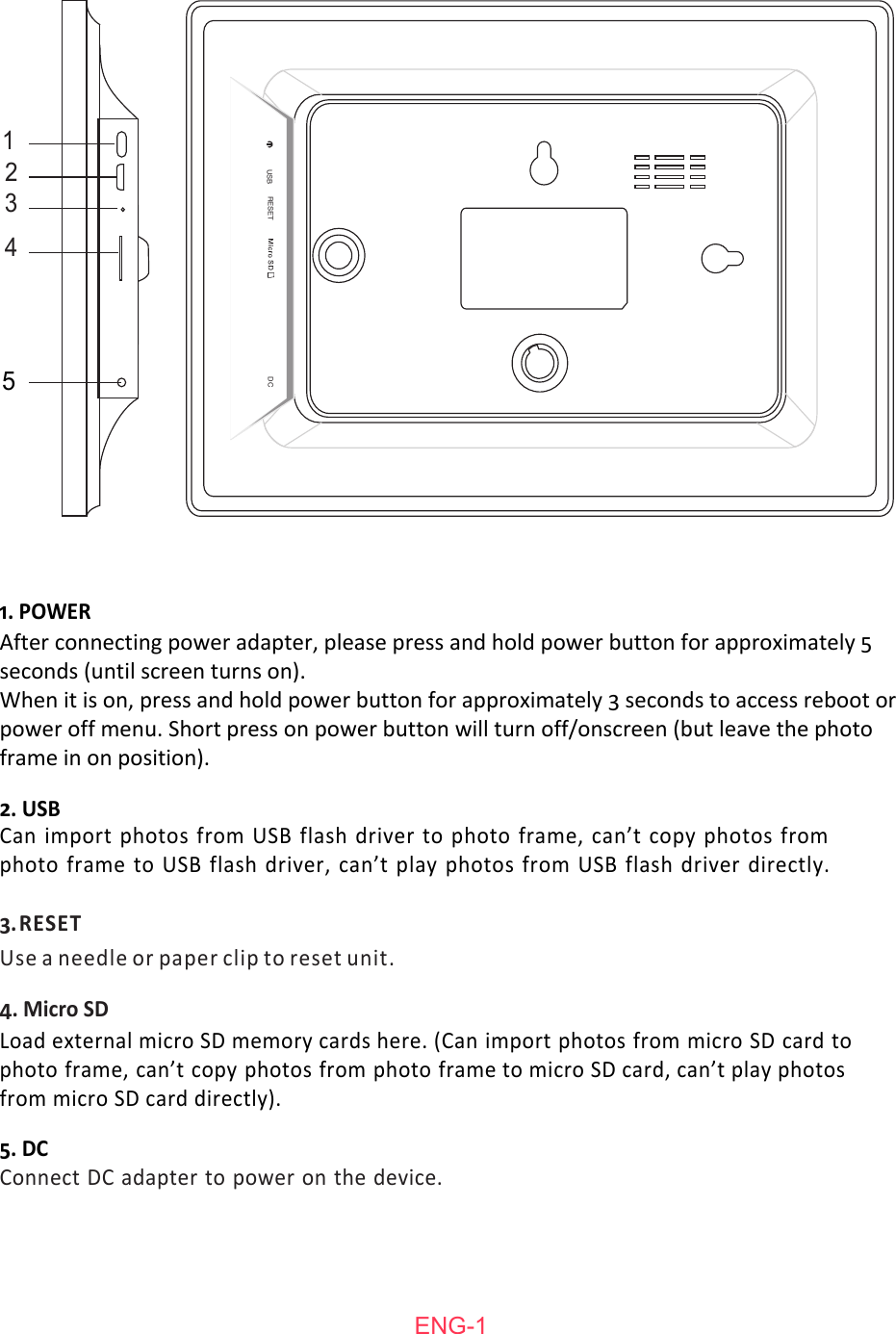Can import photos from USB flash driver to photo frame, can&rsquo;t copy photos from photo frame to USB flash driver, can&rsquo;t play photos from USB flash driver directly.4. Micro SD2. USB3. RESETUse a needle or paper clip to reset unit.5. DCConnect DC adapter to power on the device.1. POWERLoad external micro SD memory cards here. (Can import photos from micro SD card to photo frame, can&rsquo;t copy photos from photo frame to micro SD card, can&rsquo;t play photos from micro SD card directly).After connecting power adapter, please press and hold power button for approximately 5 seconds (until screen turns on). When it is on, press and hold power button for approximately 3 seconds to access reboot or power off menu. Short press on power button will turn off/onscreen (but leave the photo frame in on position).ENG-11234RESETUSB DC5