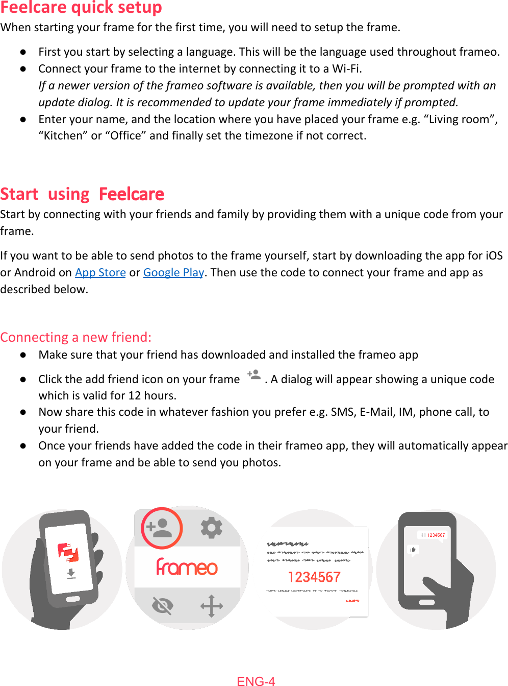     Feelcare   quick   setup When   starting   your   frame   for   the   first   time,   you   will   need   to   setup   the   frame. ●First   you   start   by   selecting   a   language.   This   will   be   the   language   used   throughout   frameo.  ●Connect   your   frame   to   the   internet   by   connecting   it   to   a   Wi-Fi. If a newer version of the frameo software is available, then you will be prompted with an update dialog. It is recommended to update your frame immediately if prompted. ●Enter   your   name,   and   the   location   where   you   have   placed   your   frame   e.g.   &ldquo;Living   room&rdquo;, &ldquo;Kitchen&rdquo;   or   &ldquo;Office&rdquo;   and   finally   set   the   timezone   if   not   correct.  Start using Feelcare Start   by   connecting   with   your   friends   and   family   by   providing   them   with   a   unique   code   from   your frame.  If   you   want   to   be   able   to   send   photos   to   the   frame   yourself,   start   by   downloading   the   app   for   iOS or   Android   on  App   Store    or  Google   Play .   Then   use   the   code   to   connect   your   frame   and   app   as described   below.  Connecting   a   new   friend:  ●Make   sure   that   your   friend   has   downloaded   and   installed   the   frameo   app ●Click   the   add   friend   icon   on   your   frame  .   A   dialog   will   appear   showing   a   unique   code which   is   valid   for   12   hours. ●Now   share   this   code   in   whatever   fashion   you   prefer   e.g.   SMS,   E-Mail,   IM,   phone   call,   to your   friend. ●Once   your   friends   have   added   the   code   in   their   frameo   app,   they   will   automatically   appear on   your   frame   and   be   able   to   send   you   photos.      ENG-4