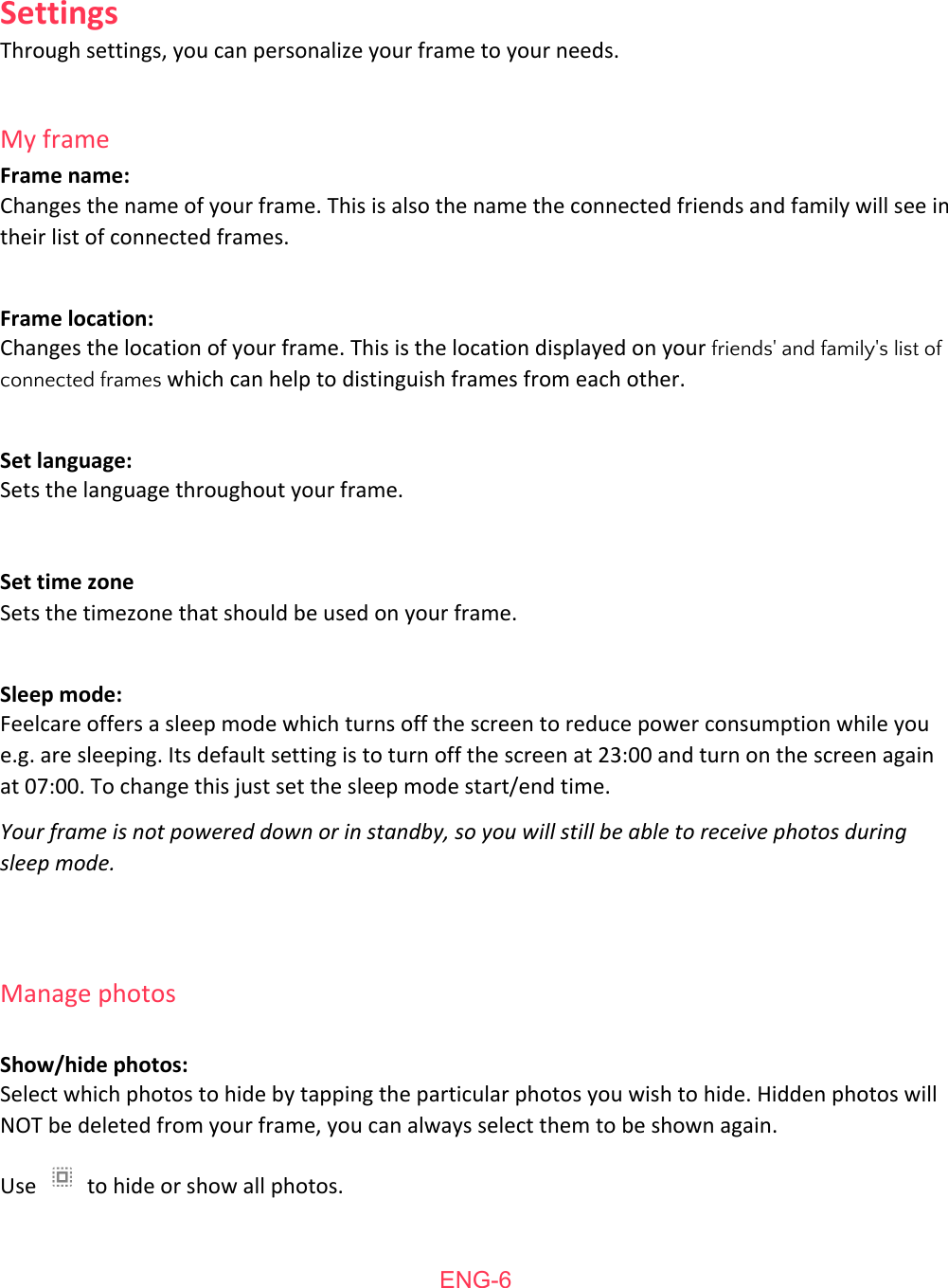  Settings Through   settings,   you   can   personalize   your   frame   to   your   needs.  My   frame Frame   name: Changes   the   name   of   your   frame.   This   is   also   the   name   the   connected   friends   and   family   will   see   in their   list   of   connected   frames.  Frame   location: Changes   the   location   of   your   frame.   This   is   the   location   displayed   on   your  friends'   and   family's   list   ofconnected   frames    which   can   help   to   distinguish   frames   from   each   other.  Set   language: Sets   the   language   throughout   your   frame.  Set   time   zone Sets   the   timezone   that   should   be   used   on   your   frame.  Sleep   mode: Feelcare   offers   a   sleep   mode   which   turns   off   the   screen   to   reduce   power   consumption   while   you e.g.   are   sleeping.   Its   default   setting   is   to   turn   off   the   screen   at   23:00   and   turn   on   the   screen   again at   07:00.   To   change   this   just   set   the   sleep   mode   start/end   time. Your frame is not powered down or in standby, so you will still be able to receive photos during sleep mode.   Manage   photos  Show/hide   photos: Select   which   photos   to   hide   by   tapping   the   particular   photos   you   wish   to   hide.   Hidden   photos   will NOT   be   deleted   from   your   frame,   you   can   always   select   them   to   be   shown   again. Use    to   hide   or   show   all   photos.  ENG-6