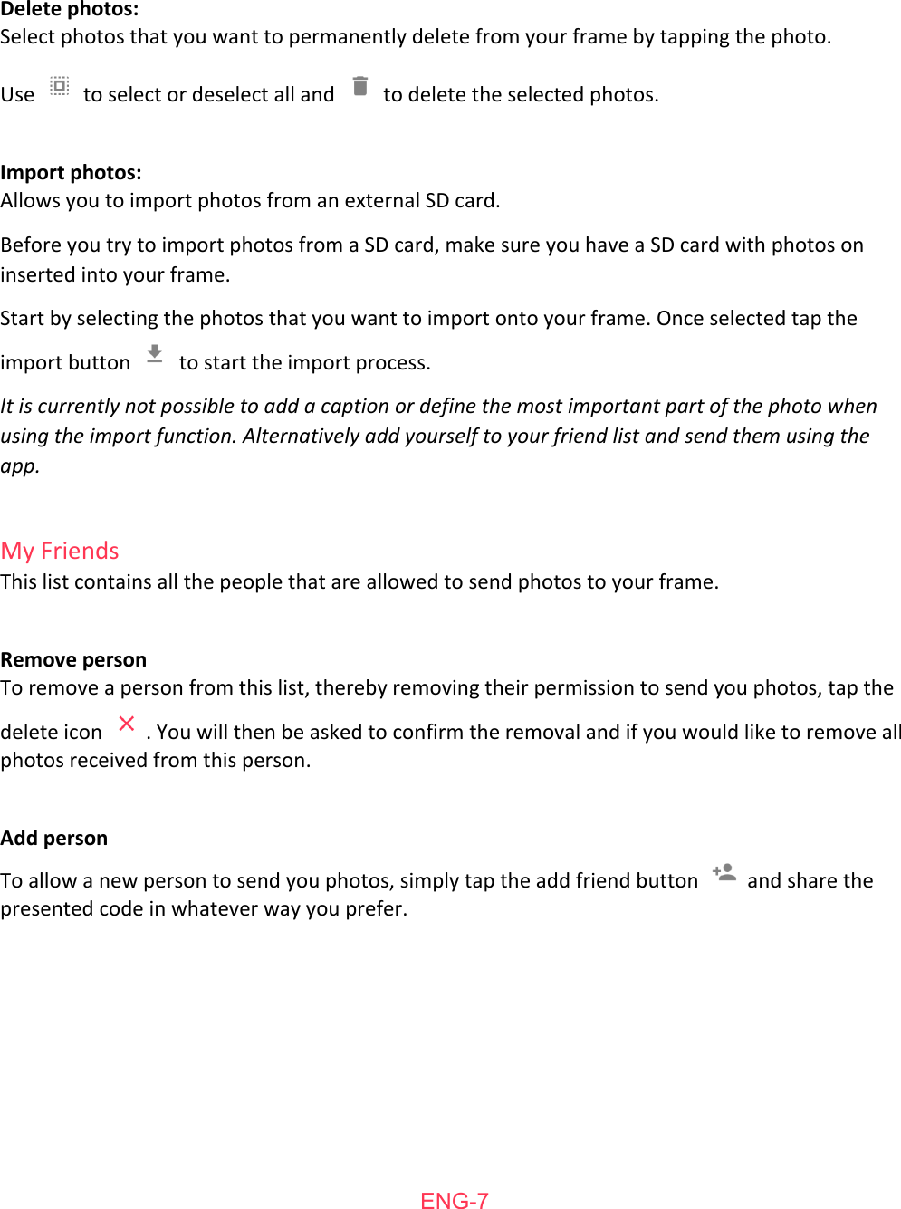   Delete   photos: Select   photos   that   you   want   to   permanently   delete   from   your   frame   by   tapping   the   photo.  Use    to   select   or   deselect   all   and    to   delete   the   selected   photos.  Import   photos: Allows   you   to   import   photos   from   an   external   SD   card. Before   you   try   to   import   photos   from   a   SD   card,   make   sure   you   have   a   SD   card   with   photos   on inserted   into   your   frame. Start   by   selecting   the   photos   that   you   want   to   import   onto   your   frame.   Once   selected   tap   the import   button    to   start   the   import   process. It is currently not possible to add a caption or define the most important part of the photo when using the import function. Alternatively add yourself to your friend list and send them using the app.  My   Friends This   list   contains   all   the   people   that   are   allowed   to   send   photos   to   your   frame.   Remove   person To   remove   a   person   from   this   list,   thereby   removing   their   permission   to   send   you   photos,   tap   the delete   icon  .   You   will   then   be   asked   to   confirm   the   removal   and   if   you   would   like   to   remove   all photos   received   from   this   person.  Add   person To   allow   a   new   person   to   send   you   photos,   simply   tap   the   add   friend   button    and   share   the presented   code   in   whatever   way   you   prefer.    ENG-7