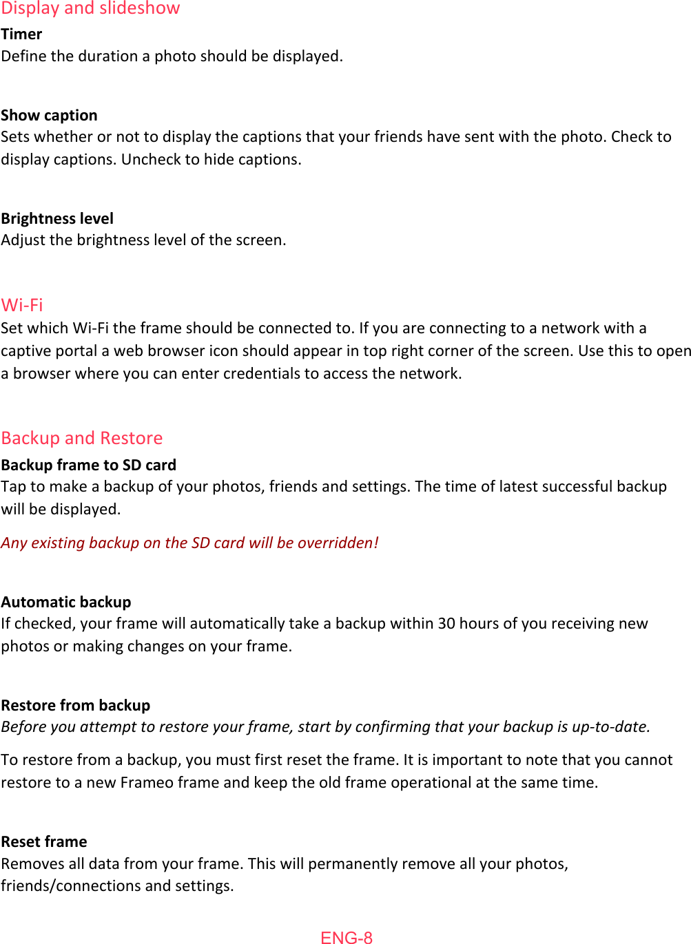 Display   and   slideshow Timer Define   the  duration   a   photo   should   be  displayed. Show   caption Sets   whether   or  not   to   display   the  captions   that   your   friends   have  sent   with   the  photo.   Check   to display   captions.   Uncheck   to   hide   captions.  Brightness   level Adjust   the  brightness   level  of   the  screen. Wi-Fi Set  which   Wi-Fi   the  frame   should   be  connected   to.   If   you   are   connecting   to   a   network   with   a captive  portal   a   web  browser   icon   should   appear  in   top   right   corner   of   the  screen.  Use   this   to   open a   browser   where   you   can   enter   credentials   to   access   the  network. Backup   and   Restore Backup   frame   to   SD   card Tap   to   make   a   backup   of   your   photos,   friends   and   settings.   The   time  of   latest   successful   backup will   be  displayed. Any existing backup on the SD card will be overridden! Automatic   backup If   checked,   your   frame   will   automatically   take   a   backup   within   30  hours   of   you   receiving   new photos   or  making   changes   on   your   frame. Restore   from   backup Before you attempt to restore your frame, start by confirming that your backup is up-to-date. To   restore   from  a   backup,   you   must   first   reset   the  frame.  It  is   important   to   note   that   you   cannot restore   to   a   new  Frameo  frame   and   keep   the  old   frame   operational   at  the  same   time. Reset   frame Removes   all   data   from  your   frame.  This   will   permanently  remove   all   your   photos, friends/connections   and   settings.   ENG-8
