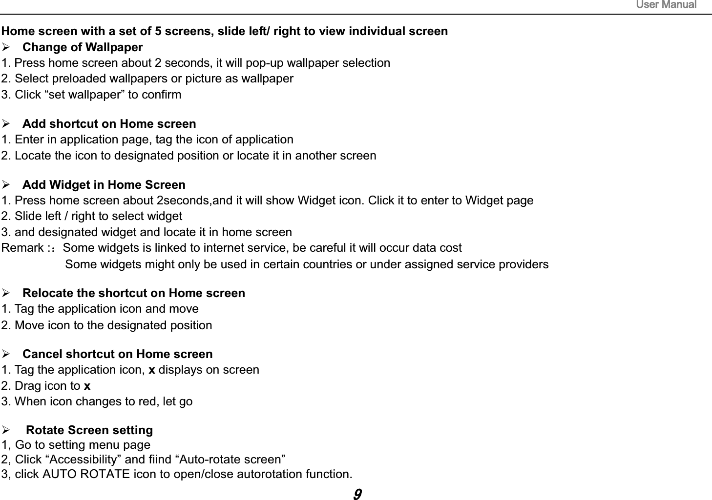 8VHU0DQXDOHome screen with a set of 5 screens, slide left/ right to view individual screen &frac34; Change of Wallpaper 1. Press home screen about 2 seconds, it will pop-up wallpaper selection 2. Select preloaded wallpapers or picture as wallpaper 3. Click &ldquo;set wallpaper&rdquo; to confirm &frac34; Add shortcut on Home screen 1. Enter in application page, tag the icon of application 2. Locate the icon to designated position or locate it in another screen &frac34; Add Widget in Home Screen 1. Press home screen about 2seconds,and it will show Widget icon. Click it to enter to Widget page 2. Slide left / right to select widget 3. and designated widget and locate it in home screen Remark :˖Some widgets is linked to internet service, be careful it will occur data cost Some widgets might only be used in certain countries or under assigned service providers &frac34; Relocate the shortcut on Home screen 1. Tag the application icon and move 2. Move icon to the designated position &frac34; Cancel shortcut on Home screen 1. Tag the application icon, x displays on screen 2. Drag icon to x3. When icon changes to red, let go&frac34; Rotate Screen setting1, Go to setting menu page2, Click &ldquo;Accessibility&rdquo; and fiind &ldquo;Auto-rotate screen&rdquo;3, click AUTO ROTATE icon to open/close autorotation function. 