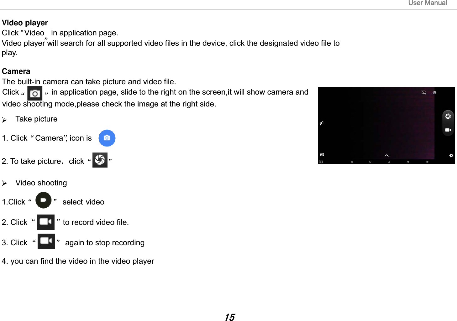 Video playerClick &ldquo;Video in application page. Video player will search for all supported video files in the device, click the designated video file to play. CameraThe built-in camera can take picture and video file. Take picture 1. Click Camera , icon is  2. To take picture click   Video shooting 1.Click          select video2. Click  to record video file. 3. Click   again to stop recording4. you can find the video in the video player Click               in application page, slide to the right on the screen,it will show camera and video shooting mode,please check the image at the right side.