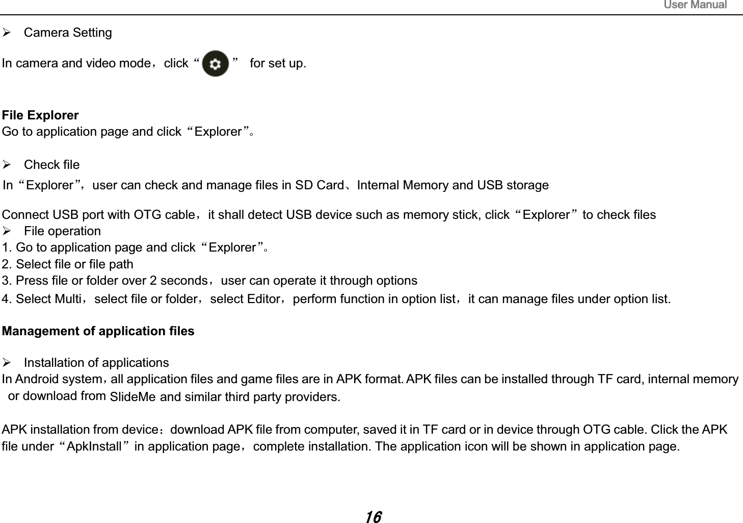 SlideMe8VHU0DQXDO&frac34; Camera Setting In camera and video modeˈclickĀā for set up.File Explorer Go to application page and clickĀExplorerāǄ &frac34; Check file Connect USB port with OTG cableˈit shall detect USB device such as memory stick, clickĀExplorerāto check files &frac34; File operation  1. Go to application page and clickĀExplorerāǄ 2. Select file or file path 3. Press file or folder over 2 secondsˈuser can operate it through options 4. Select Multiˈselect file or folderˈselect Editorˈperform function in option listˈit can manage files under option list. Management of application files &frac34; Installation of applications In Android systemˈall application files and game files are in APK format. APK files can be installed through TF card, internal memory or download from    and similar third party providers. APK installation from device˖download APK file from computer, saved it in TF card or in device through OTG cable. Click the APK file underĀApkInstallāin application pageˈcomplete installation. The application icon will be shown in application page. InĀExplorerāˈuser can check and manage files in SD CardǃInternal Memory and USB storage 