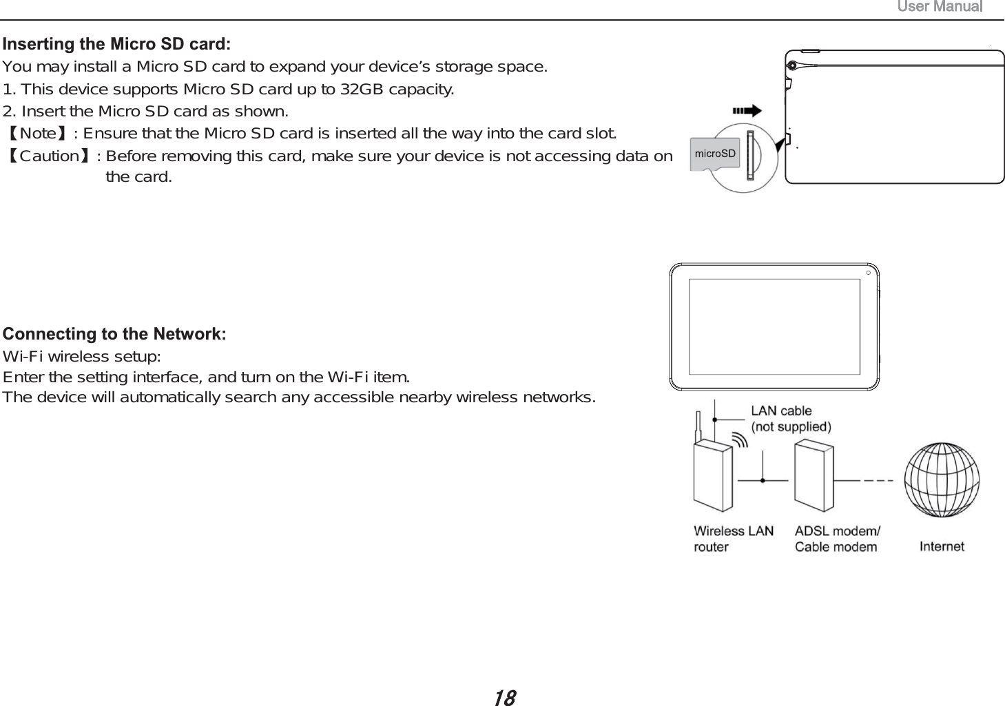 Inserting the Micro SD card: You may install a Micro SD card to expand your device&rsquo;s storage space.1. This device supports Micro SD card up to 32GB capacity.2. Insert the Micro SD card as shown.Note : Ensure that the Micro SD card is inserted all the way into the card slot.Caution : Before removing this card, make sure your device is not accessing data onthe card.Connecting to the Network: Wi-Fi wireless setup:Enter the setting interface, and turn on the Wi-Fi item.The device will automatically search any accessible nearby wireless networks.