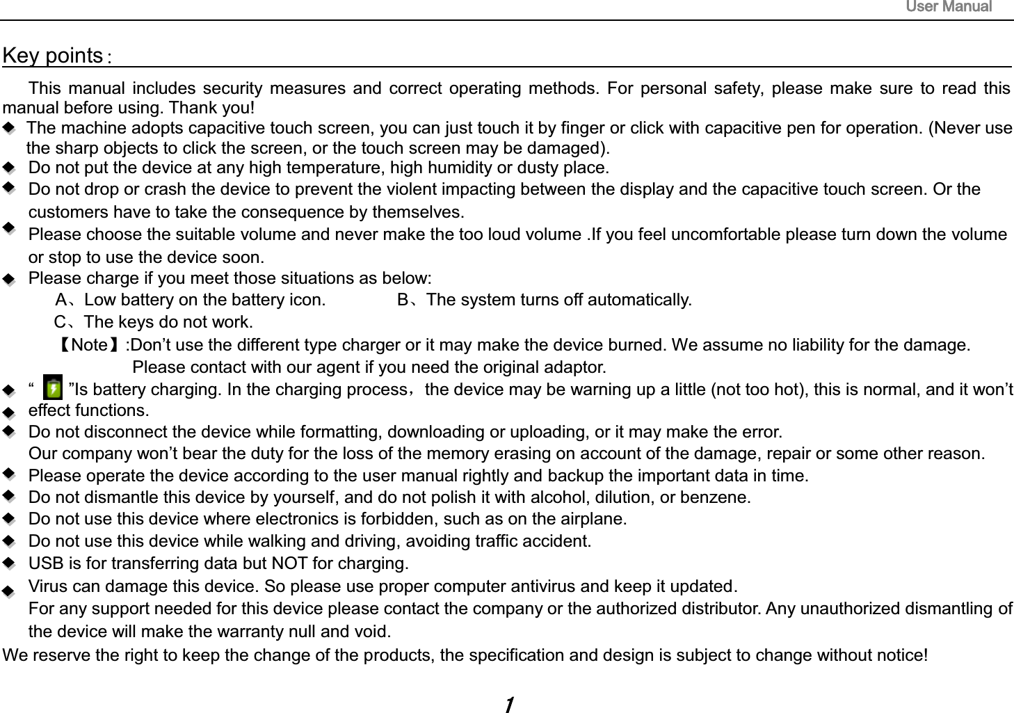 8VHU0DQXDOKey points喚                                                                                    This manual includes security measures and correct operating methods. For personal safety, please make sure to read this manual before using. Thank you! The machine adopts capacitive touch screen, you can just touch it by finger or click with capacitive pen for operation. (Never use the sharp objects to click the screen, or the touch screen may be damaged). Do not put the device at any high temperature, high humidity or dusty place. Do not drop or crash the device to prevent the violent impacting between the display and the capacitive touch screen. Or the customers have to take the consequence by themselves.   Please choose the suitable volume and never make the too loud volume .If you feel uncomfortable please turn down the volume or stop to use the device soon.     Please charge if you meet those situations as below: AǃLow battery on the battery icon.      BǃThe system turns off automatically. CǃThe keys do not work.     ǏNoteǐ:Don&rsquo;t use the different type charger or it may make the device burned. We assume no liability for the damage. Please contact with our agent if you need the original adaptor. &ldquo;    &rdquo;Is battery charging. In the charging processˈthe device may be warning up a little (not too hot), this is normal, and it won&rsquo;teffect functions. Do not disconnect the device while formatting, downloading or uploading, or it may make the error. Our company won&rsquo;t bear the duty for the loss of the memory erasing on account of the damage, repair or some other reason. Please operate the device according to the user manual rightly and backup the important data in time.   Do not dismantle this device by yourself, and do not polish it with alcohol, dilution, or benzene. Do not use this device where electronics is forbidden, such as on the airplane. Do not use this device while walking and driving, avoiding traffic accident. USB is for transferring data but NOT for charging. Virus can damage this device. So please use proper computer antivirus and keep it updated. For any support needed for this device please contact the company or the authorized distributor. Any unauthorized dismantling of the device will make the warranty null and void. We reserve the right to keep the change of the products, the specification and design is subject to change without notice! 