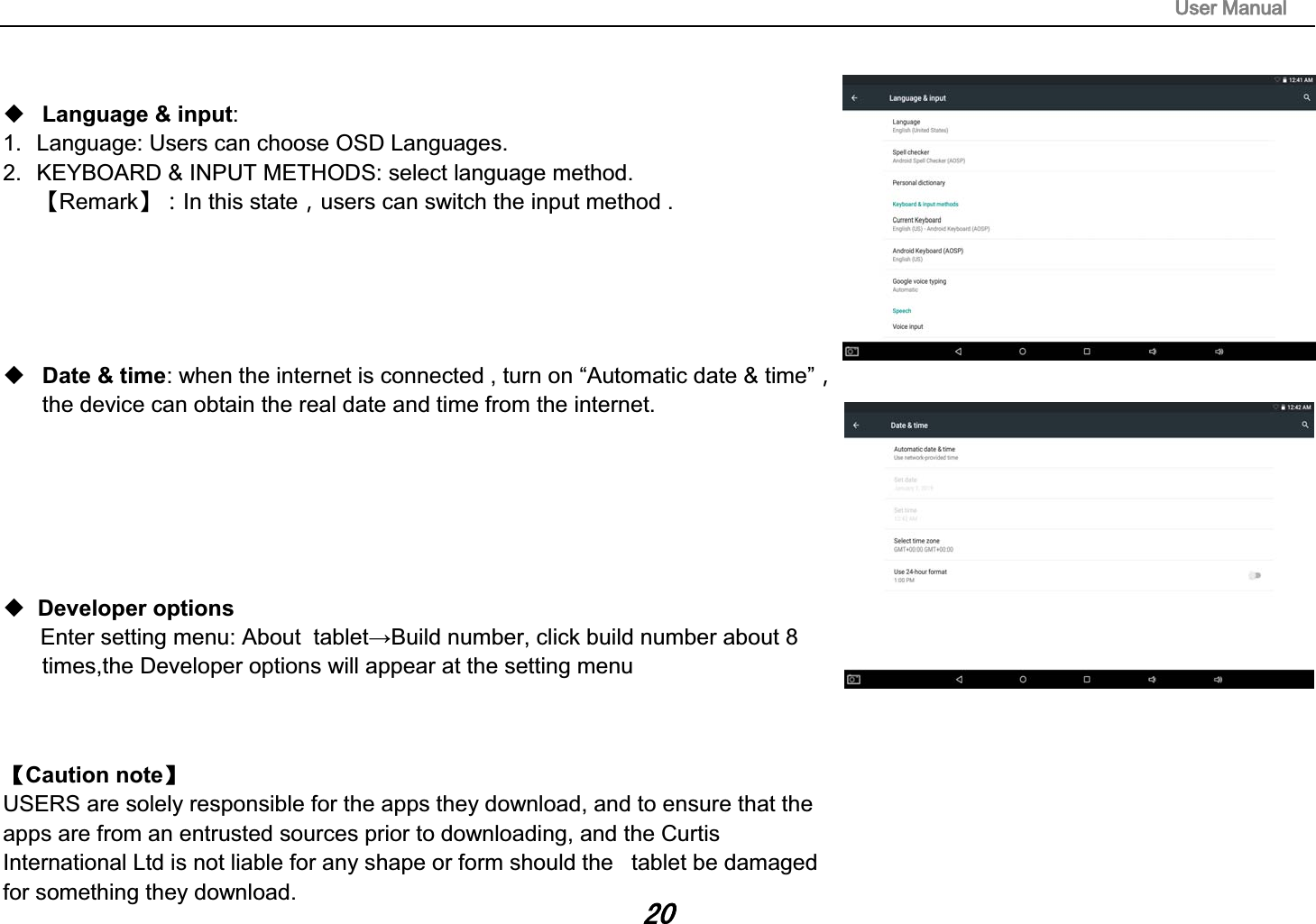 8VHU0DQXDOLanguage &amp; input: 1. Language: Users can choose OSD Languages.2. KEYBOARD &amp; INPUT METHODS: select language method.澬Remark澭͹In this stateͫusers can switch the input method . Date &amp; time: when the internet is connected , turn on &ldquo;Automatic date &amp; time&rdquo;ͫthe device can obtain the real date and time from the internet.Developer optionsǏCaution noteǐ  USERS are solely responsible for the apps they download, and to ensure that the apps are from an entrusted sources prior to downloading, and the Curtis International Ltd is not liable for any shape or form should the   tablet be damaged for something they download. 