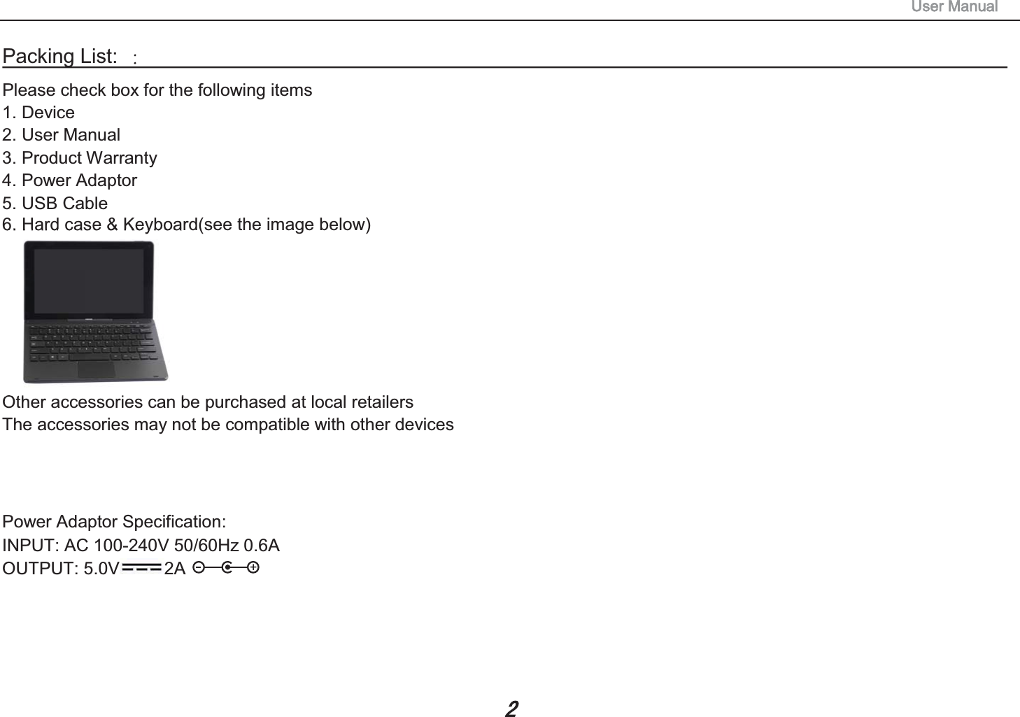 240V 50/60Hz 0.6AUSB CablePacking List:                                                                                  Please check box for the following items 1. Device 2. User Manual 3. Product Warranty 4. Power Adaptor 5.6. Hard case &amp; Keyboard(see the image below) Other accessories can be purchased at local retailers The accessories may not be compatible with other devices Power Adaptor Specification: INPUT: AC 100-OUTPUT: 5.0V 2A