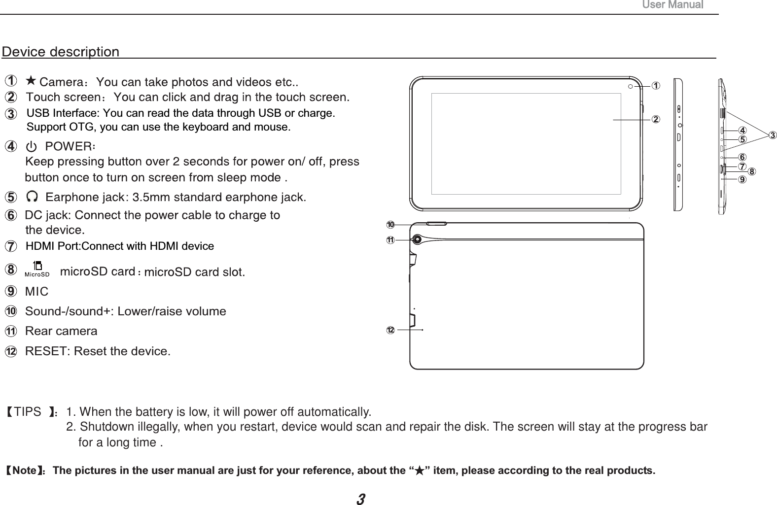 TIPS 1. When the battery is low, it will power off automatically.2. Shutdown illegally, when you restart, device would scan and repair the disk. The screen will stay at the progress barfor a long time .Note The pictures in the user manual are just for your reference, about the &ldquo; &rdquo; item, please according to the real products. MIC10Sound-/sound+: Lower/raise volume 101211USB Interface: You can read the data through USB or charge.Support OTG, you can use the keyboard and mouse. HDMI Port:Connect with HDMI device 1112Rear cameraRESET: Reset the device. 