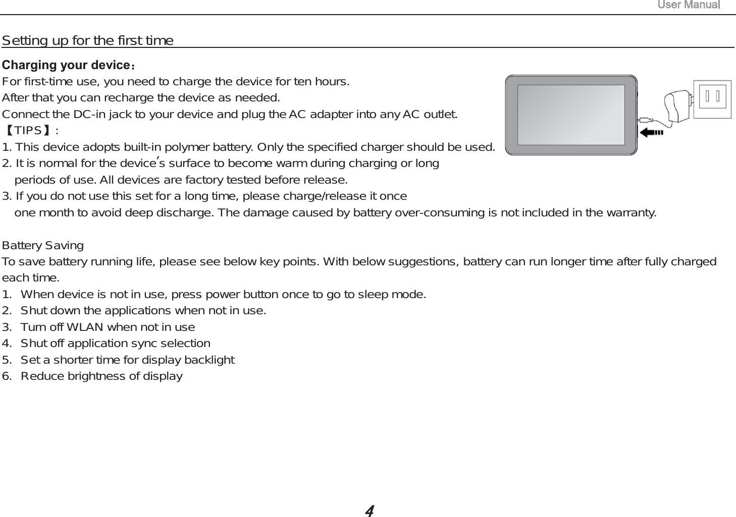 Setting up for the first timeCharging your deviceFor first-time use, you need to charge the device for ten hours.After that you can recharge the device as needed.Connect the DC-in jack to your device and plug the AC adapter into any AC outlet.TIPS :1. This device adopts built-in polymer battery. Only the specified charger should be used.2. It is normal for the device&rsquo;s surface to become warm during charging or longperiods of use. All devices are factory tested before release.3. If you do not use this set for a long time, please charge/release it onceone month to avoid deep discharge. The damage caused by battery over-consuming is not included in the warranty.Battery SavingTo save battery running life, please see below key points. With below suggestions, battery can run longer time after fully chargedeach time.1. When device is not in use, press power button once to go to sleep mode.2. Shut down the applications when not in use.3. Turn off WLAN when not in use4. Shut off application sync selection5. Set a shorter time for display backlight6. Reduce brightness of display