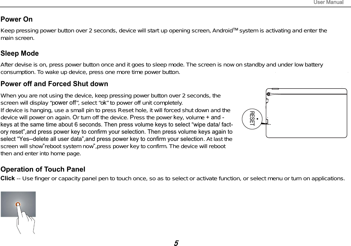 Power On Keep pressing power button over 2 seconds, device will start up opening screen, Android   system is activating and enter themain screen.Sleep Mode After devise is on, press power button once and it goes to sleep mode. The screen is now on standby and under low batteryconsumption. To wake up device, press one more time power button.Power off and Forced Shut down When you are not using the device, keep pressing power button over 2 seconds, thescreen will display &ldquo;p &rdquo;, select &ldquo;o&rdquo; to power off unit completely.If device is hanging, use a small pin to press Reset hole, it will forced shut down and thedevice will power on again.r turn off the device. ress the power ey, volume  ! !. At last thescreen will showreboot system now,press power ey to confirm. The device will rebootthen and enter into home page.TMOperation of Touch Panel Click -- Use finger or capacity panel pen to touch once, so as to select or activate function, or select menu or turn on applications.RESET