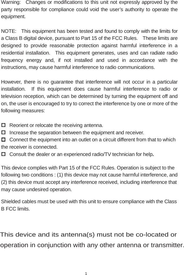 Warning:  Changes or modifications to this unit not expressly approved by the party responsible for compliance could void the user&rsquo;s authority to operate the equipment. NOTE:    This equipment has been tested and found to comply with the limits for a Class B digital device, pursuant to Part 15 of the FCC Rules.    These limits are designed to provide reasonable protection against harmful interference in a residential installation.  This equipment generates, uses and can radiate radio frequency energy and, if not installed and used in accordance with the instructions, may cause harmful interference to radio communications.  However, there is no guarantee that interference will not occur in a particular installation.  If this equipment does cause harmful interference to radio or television reception, which can be determined by turning the equipment off and on, the user is encouraged to try to correct the interference by one or more of the following measures:   Reorient or relocate the receiving antenna.  Increase the separation between the equipment and receiver.  Connect the equipment into an outlet on a circuit different from that to which the receiver is connected.  Consult the dealer or an experienced radio/TV technician for help. This device complies with Part 15 of the FCC Rules. Operation is subject to the following two conditions : (1) this device may not cause harmful interference, and (2) this device must accept any interference received, including interference that may cause undesired operation. Shielded cables must be used with this unit to ensure compliance with the Class B FCC limits.  1This device and its antenna(s) must not be co-located or operation in conjunction with any other antenna or transmitter.