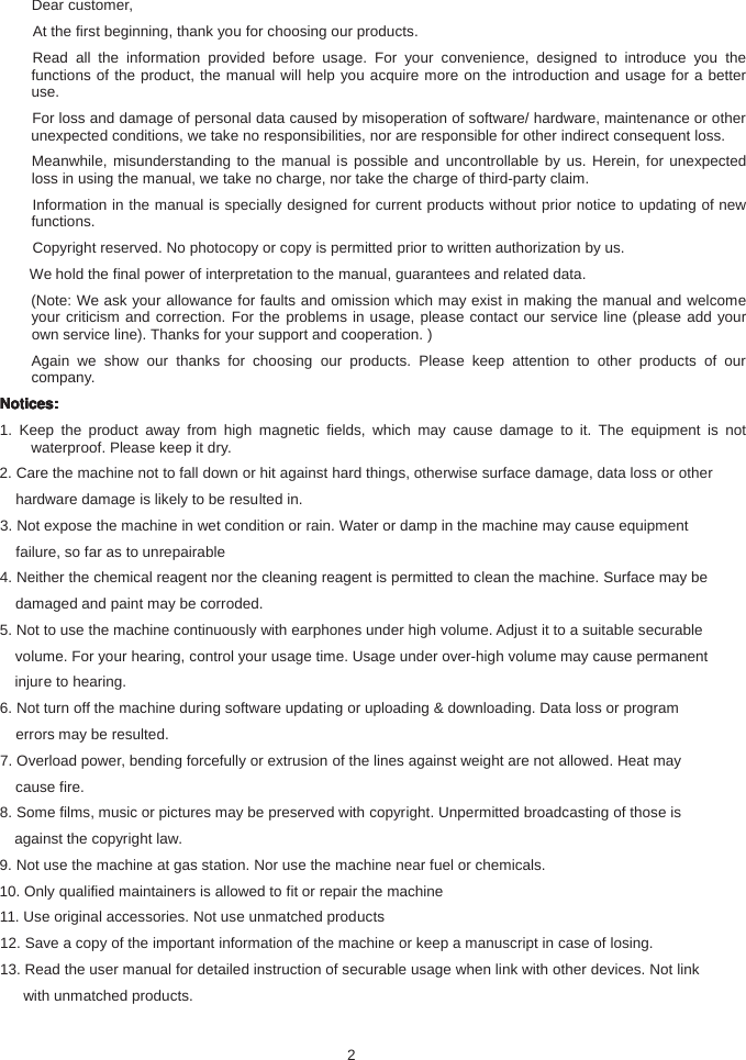 Dear customer,At the first beginning, thank you for choosing our products.Read all the information provided before usage. For your convenience, designed to introduce you thefunctions of the product, the manual will help you acquire more on the introduction and usage for a betteruse.For loss and damage of personal data caused by misoperation of software/ hardware, maintenance or otherunexpected conditions, we take no responsibilities, nor are responsible for other indirect consequent loss.Meanwhile, misunderstanding to the manual is possible and uncontrollable by us. Herein, for unexpectedloss in using the manual, we take no charge, nor take the charge of third-party claim.Information in the manual is specially designed for current products without prior notice to updating of newfunctions.Copyright reserved. No photocopy or copy is permitted prior to written authorization by us.We hold the final power of interpretation to the manual, guarantees and related data.(Note: We ask your allowance for faults and omission which may exist in making the manual and welcomeyour criticism and correction. For the problems in usage, please contact our service line (please add yourown service line). Thanks for your support and cooperation. )Again we show our thanks for choosing our products. Please keep attention to other products of ourcompany.Notices:Notices:Notices:Notices:1. Keep the product away from high magnetic fields, which may cause damage to it. The equipment is notwaterproof. Please keep it dry.2. Care the machine not to fall down or hit against hard things, otherwise surface damage, data loss or otherhardware damage is likely to be resulted in.3. Not expose the machine in wet condition or rain. Water or damp in the machine may cause equipmentfailure, so far as to unrepairable4. Neither the chemical reagent nor the cleaning reagent is permitted to clean the machine. Surface may bedamaged and paint may be corroded.5. Not to use the machine continuously with earphones under high volume. Adjust it to a suitable securablevolume. For your hearing, control your usage time. Usage under over-high volume may cause permanentinjuretohearing.6. Not turn off the machine during software updating or uploading &amp; downloading. Data loss or programerrors may be resulted.7. Overload power, bending forcefully or extrusion of the lines against weight are not allowed. Heat maycause fire.8. Some films, music or pictures may be preserved with copyright. Unpermitted broadcasting of those isagainst the copyright law.9. Not use the machine at gas station. Nor use the machine near fuel or chemicals.10. Only qualified maintainers is allowed to fit or repair the machine11. Use original accessories. Not use unmatched products12. Save a copy of the important information of the machine or keep a manuscript in case of losing.13. Read the user manual for detailed instruction of securable usage when link with other devices. Not linkwith unmatched products.2