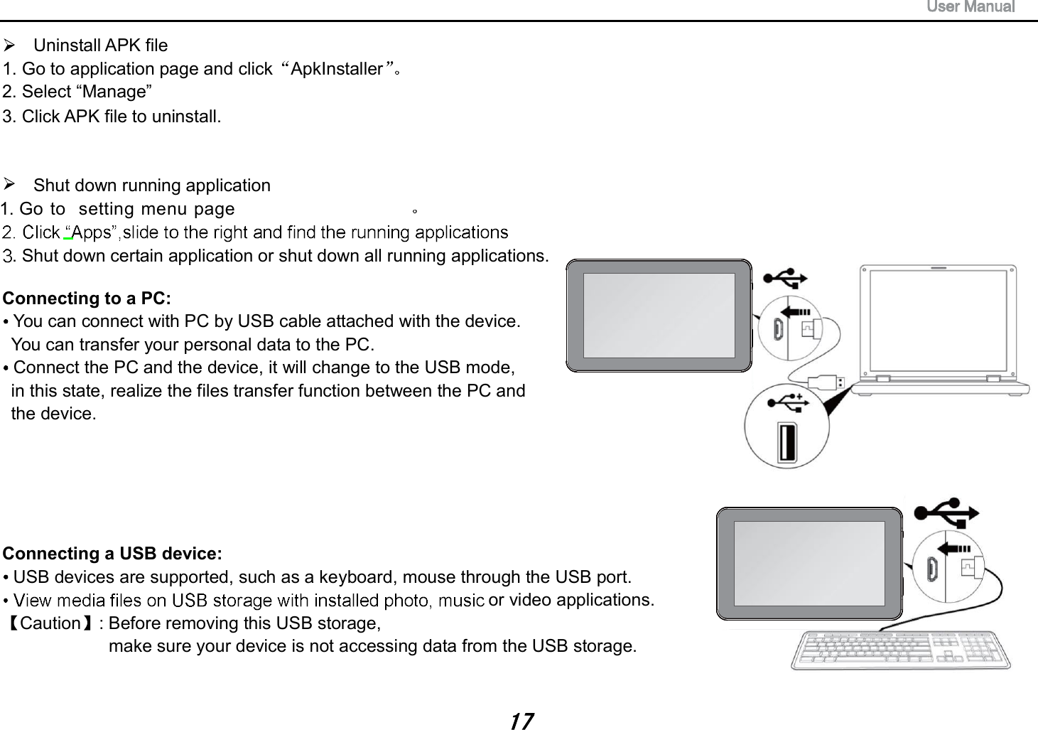 Uninstall APK file 1. Go to application page and click ApkInstaller  2. Select &ldquo;Manage&rdquo; 3. Click APK file to uninstall. Shut down running application 1. Go to  setting menu page . Shut down certain application or shut down all running applications. Connecting to a PC:   You can connect with PC by USB cable attached with the device.   You can transfer your personal data to the PC.   Connect the PC and the device, it will change to the USB mode,   in this state, realize the files transfer function between the PC and   the device.  Connecting a USB device:   USB devices are supported, such as a keyboard, mouse through the USB port.    or video applications. Caution : Before removing this USB storage,   make sure your device is not accessing data from the USB storage. 