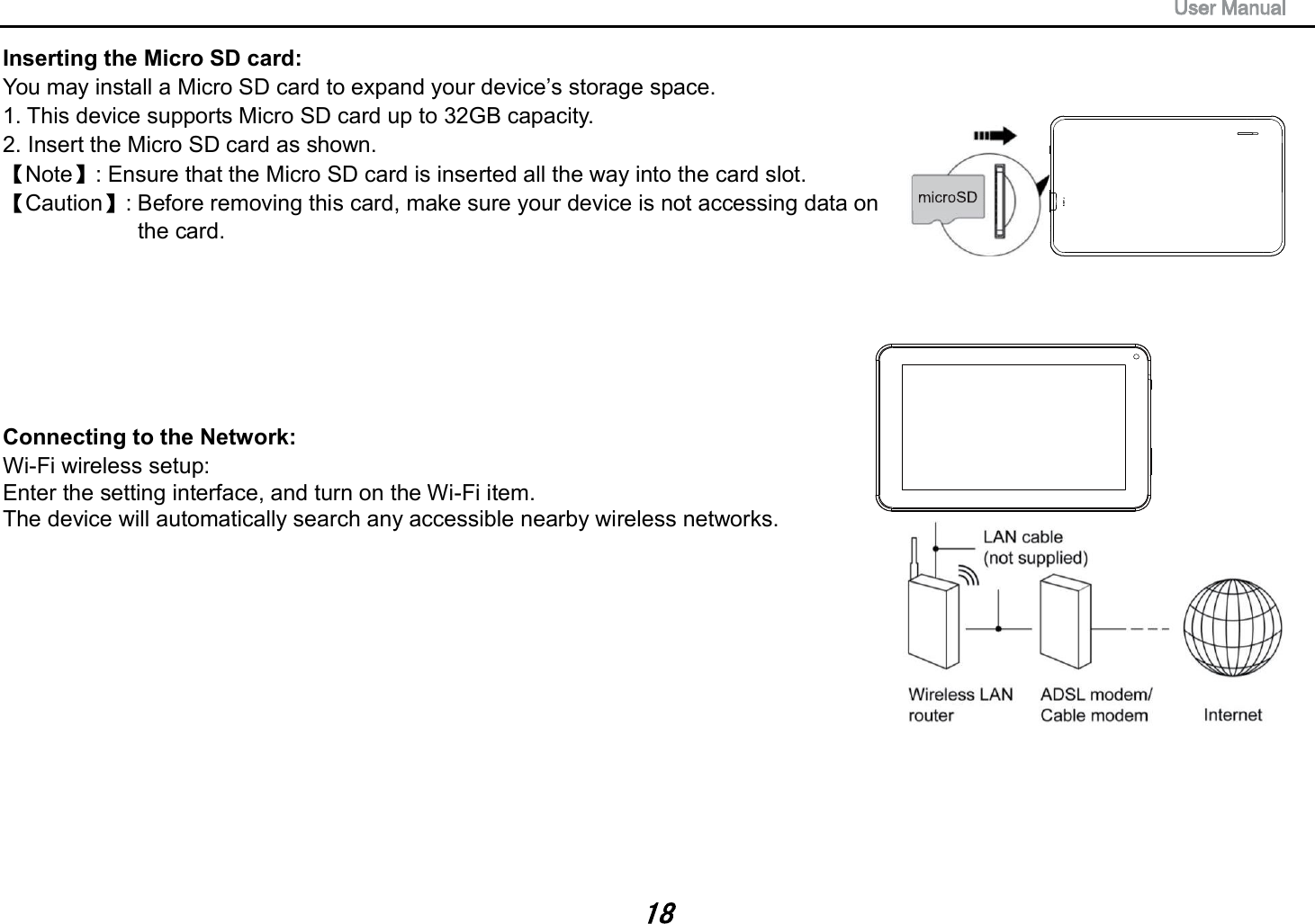 Inserting the Micro SD card:   You may install a Micro SD card to expand your device&rsquo;s storage space. 1. This device supports Micro SD card up to 32GB capacity.   2. Insert the Micro SD card as shown. Note : Ensure that the Micro SD card is inserted all the way into the card slot. Caution : Before removing this card, make sure your device is not accessing data on   the card.   Connecting to the Network:   Wi-Fi wireless setup:   Enter the setting interface, and turn on the Wi-Fi item.   The device will automatically search any accessible nearby wireless networks.   