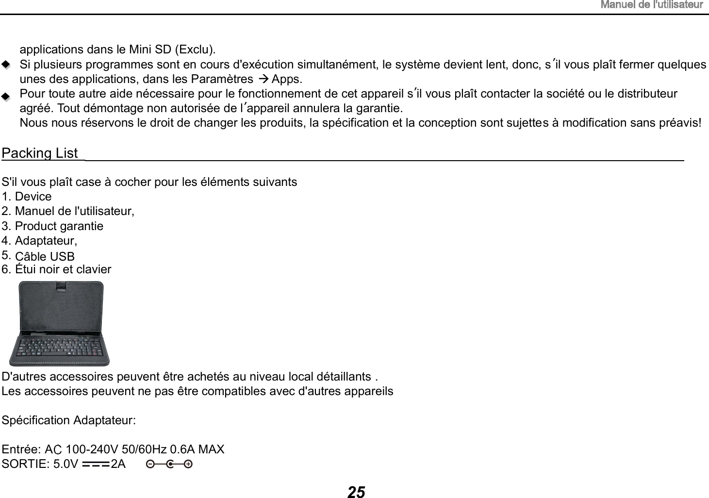 C&acirc;ble USB25applications dans le Mini SD (Exclu). Si plusieurs programmes sont en cours d'ex&eacute;cution simultan&eacute;ment, le syst&egrave;me devient lent, donc, s il vous pla&icirc;t fermer quelques unes des applications, dans les Param&egrave;tres   Apps. Pour toute autre aide n&eacute;cessaire pour le fonctionnement de cet appareil s il vous pla&icirc;t contacter la soci&eacute;t&eacute; ou le distributeur agr&eacute;&eacute;. Tout d&eacute;montage non autoris&eacute;e de l appareil annulera la garantie. Nous nous r&eacute;servons le droit de changer les produits, la sp&eacute;cification et la conception sont sujettes &agrave; modification sans pr&eacute;avis! Packing List                                                                                  S'il vous pla&icirc;t case &agrave; cocher pour les &eacute;l&eacute;ments suivants 1. Device 2. Manuel de l'utilisateur, 3. Product garantie 4. Adaptateur, 5.   &Eacute;tui noir et clavier6.D'autres accessoires peuvent &ecirc;tre achet&eacute;s au niveau local d&eacute;taillants .Les accessoires peuvent ne pas &ecirc;tre compatibles avec d'autres appareils Sp&eacute;cification Adaptateur:Entr&eacute;e: A  100-240V 50/60Hz 0.6A MAXSORTIE: 5.0V 2A 