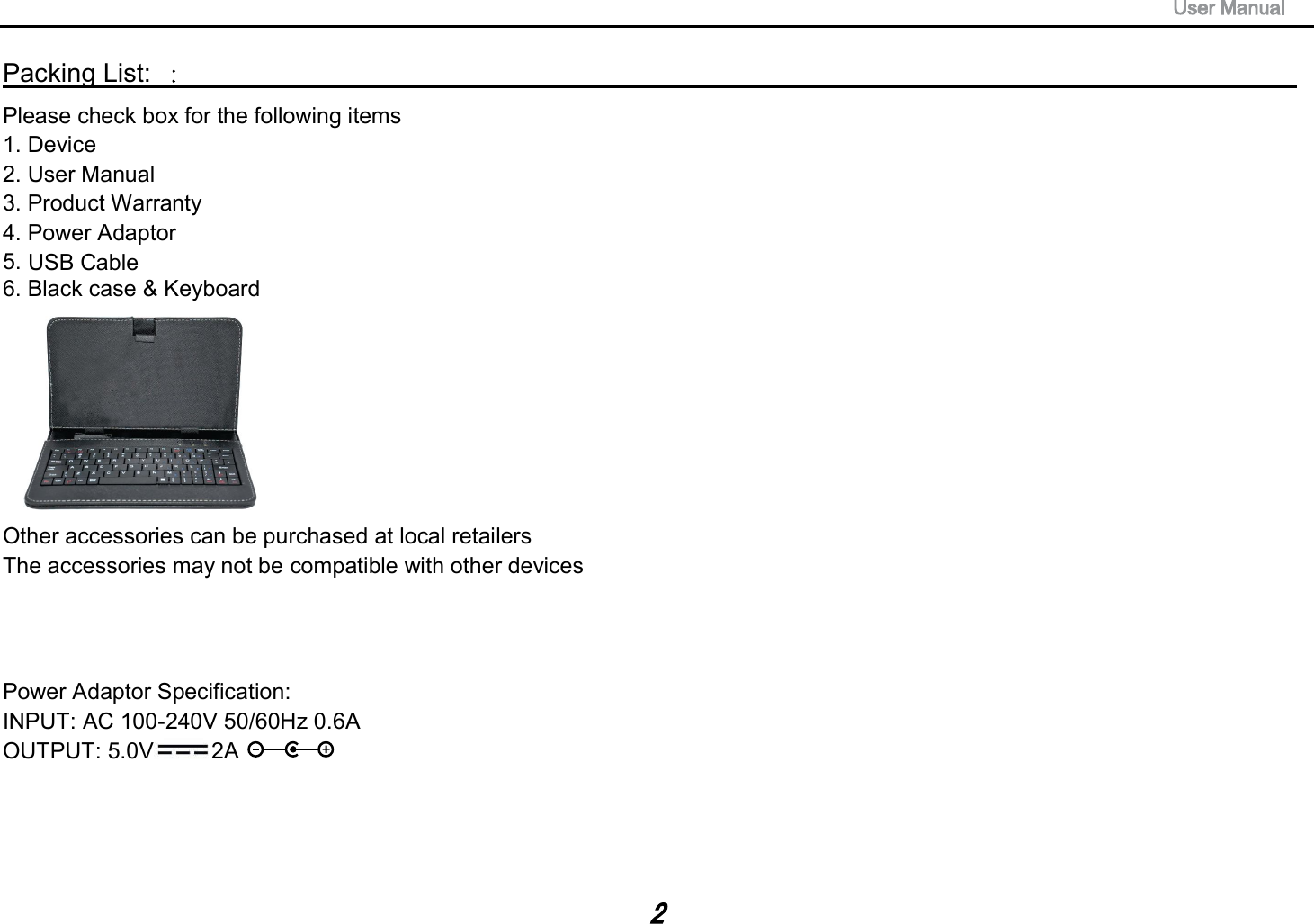 240V 50/60Hz 0.6AUSB CablePacking List:                                                                                  Please check box for the following items 1. Device 2. User Manual 3. Product Warranty 4. Power Adaptor 5.6. Black case &amp; Keyboard Other accessories can be purchased at local retailers The accessories may not be compatible with other devices Power Adaptor Specification: INPUT: AC 100-OUTPUT: 5.0V 2A