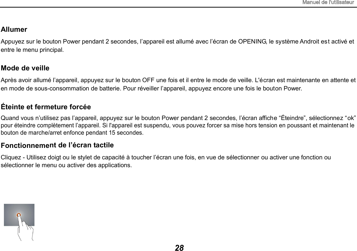 Allumer Appuyez sur le bouton Power pendant 2 secondes, l&rsquo;appareil est allum&eacute; avec l&rsquo;&eacute;cran de OPENING, le syst&egrave;me Androit est activ&eacute; et entre le menu principal. Mode de veille Apr&egrave;s avoir allum&eacute; l&rsquo;appareil, appuyez sur le bouton OFF une fois et il entre le mode de veille. L'&eacute;cran est maintenante en attente et en mode de sous-consommation de batterie. Pour r&eacute;veiller l&rsquo;appareil, appuyez encore une fois le bouton Power. &Eacute;teinte et fermeture forc&eacute;e Quand vous n&rsquo;utilisez pas l&rsquo;appareil, appuyez sur le bouton Power pendant 2 secondes, l&rsquo;&eacute;cran affiche &ldquo;&Eacute;teindre&rdquo;, s&eacute;lectionnez &ldquo;ok&rdquo; pour &eacute;teindre compl&egrave;tement l&rsquo;appareil. Si l'appareil est suspendu, vous pouvez forcer sa mise hors tension en poussant et maintenant le bouton de marche/arret enfonce pendant 15 secondes.Fonctionnement de l&rsquo;&eacute;cran tactile Cliquez - Utilisez doigt ou le stylet de capacit&eacute; &agrave; toucher l&rsquo;&eacute;cran une fois, en vue de s&eacute;lectionner ou activer une fonction ou s&eacute;lectionner le menu ou activer des applications. 28