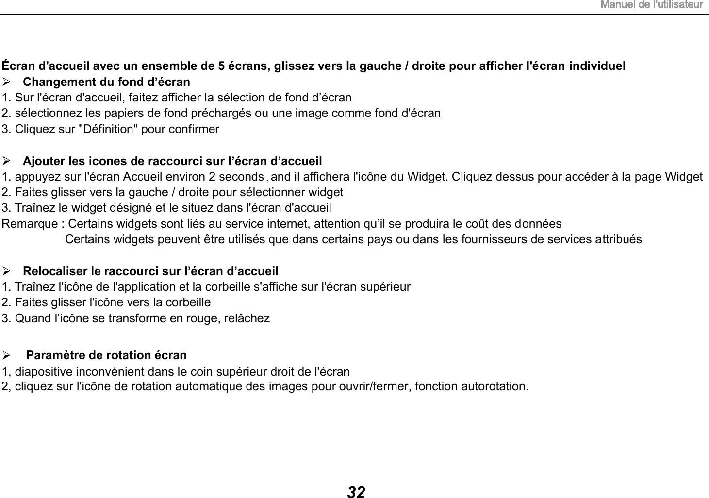 &Eacute;cran d'accueil avec un ensemble de 5 &eacute;crans, glissez vers la gauche / droite pour afficher l'&eacute;cran individuel Changement du fond d&rsquo;&eacute;cran 1. Sur l'&eacute;cran d'accueil, faitez afficher la s&eacute;lection de fond d&rsquo;&eacute;cran 2. s&eacute;lectionnez les papiers de fond pr&eacute;charg&eacute;s ou une image comme fond d'&eacute;cran 3. Cliquez sur "D&eacute;finition" pour confirmer Ajouter les icones de raccourci sur l&rsquo;&eacute;cran d&rsquo;accueil 1. appuyez sur l'&eacute;cran Accueil environ 2 seconds and il affichera l'ic&ocirc;ne du Widget. Cliquez dessus pour acc&eacute;der &agrave; la page Widget2. Faites glisser vers la gauche / droite pour s&eacute;lectionner widget   3. Tra&icirc;nez le widget d&eacute;sign&eacute; et le situez dans l'&eacute;cran d'accueil Remarque : Certains widgets sont li&eacute;s au service internet, attention qu&rsquo;il se produira le co&ucirc;t des donn&eacute;es Certains widgets peuvent &ecirc;tre utilis&eacute;s que dans certains pays ou dans les fournisseurs de services attribu&eacute;s Relocaliser le raccourci sur l&rsquo;&eacute;cran d&rsquo;accueil Param&egrave;tre de rotation &eacute;cran1, diapositive inconv&eacute;nient dans le coin sup&eacute;rieur droit de l'&eacute;cran2, cliquez sur l'ic&ocirc;ne de rotation automatique des images pour ouvrir/fermer, fonction autorotation.1. Tra&icirc;nez l'ic&ocirc;ne de l'application et la corbeille s'affiche sur l'&eacute;cran sup&eacute;rieur 2. Faites glisser l'ic&ocirc;ne vers la corbeille 3. Quand l&rsquo;ic&ocirc;ne se transforme en rouge, rel&acirc;chez 32