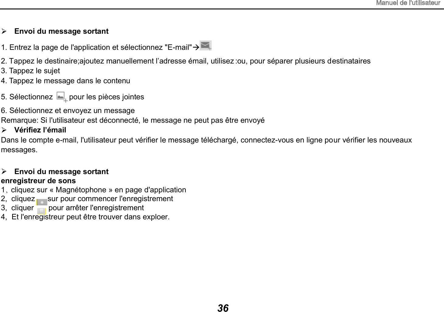 Envoi du message sortant Envoi du message sortant enregistreur de sons1  cliquez sur &laquo; Magn&eacute;tophone &raquo; en page d'application2,  cliquez      sur pour commencer l'enregistrement3,  cliquer       pour arr&ecirc;ter l'enregistrement4,  Et l'enregistreur peut &ecirc;tre trouver dans exploer.1. Entrez la page de l'application et s&eacute;lectionnez "E-mail"  2. Tappez le destinaire;ajoutez manuellement l&rsquo;adresse &eacute;mail, utilisez :ou, pour s&eacute;parer plusieurs destinataires 3. Tappez le sujet 4. Tappez le message dans le contenu 5. S&eacute;lectionnez pour les pi&egrave;ces jointes 6. S&eacute;lectionnez et envoyez un message   Remarque: Si l'utilisateur est d&eacute;connect&eacute;, le message ne peut pas &ecirc;tre envoy&eacute; V&eacute;rifiez l&rsquo;&eacute;mail Dans le compte e-mail, l'utilisateur peut v&eacute;rifier le message t&eacute;l&eacute;charg&eacute;, connectez-vous en ligne pour v&eacute;rifier les nouveaux messages. 36